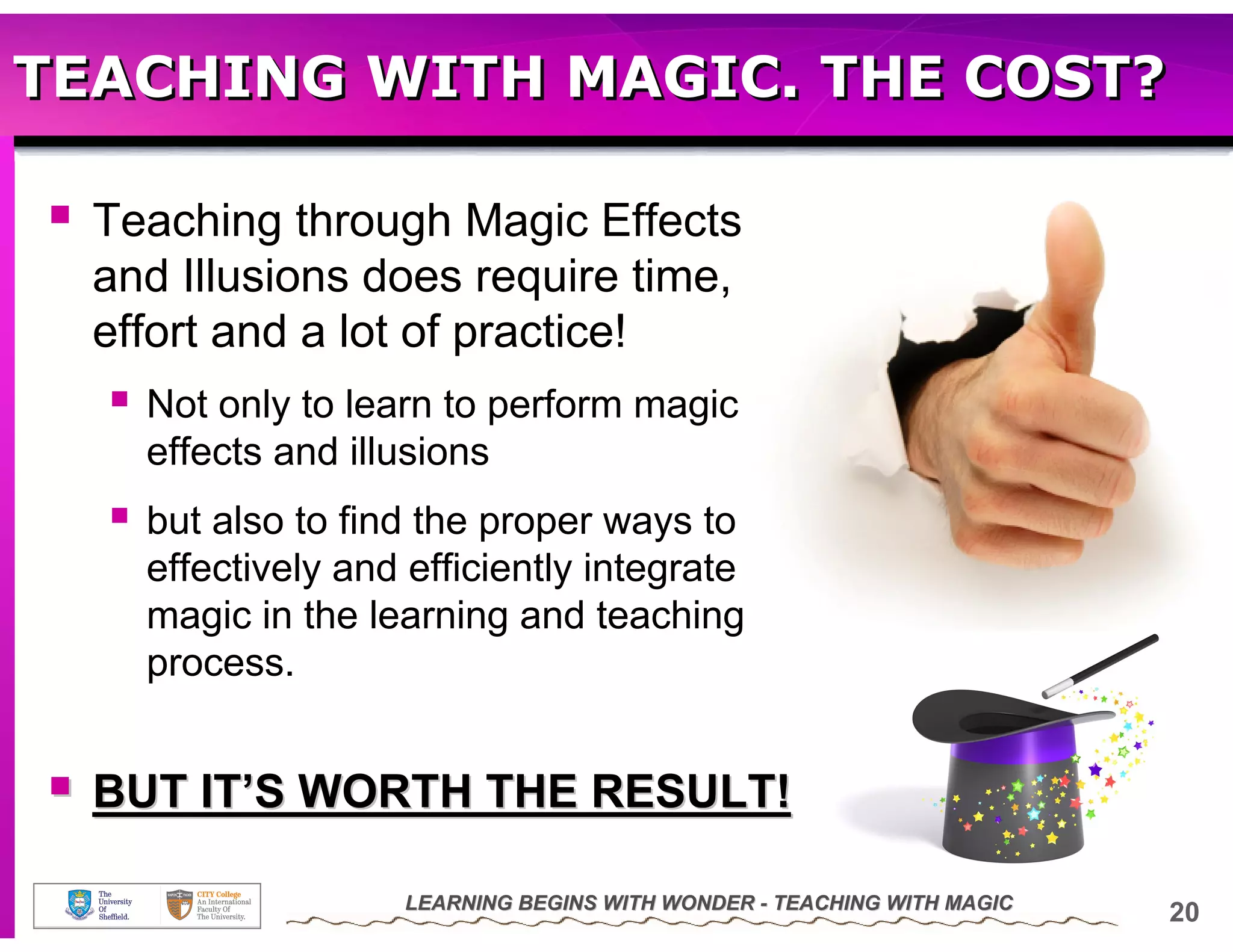 TEACHING WITH MAGIC. THE COST?

  Teaching through Magic Effects
  and Illusions does require time,
  effort and a lot of practice!
    Not only to learn to perform magic
    effects and illusions
    but also to find the proper ways to
    effectively and efficiently integrate
    magic in the learning and teaching
    process.


  BUT IT’S WORTH THE RESULT!

                   LEARNING BEGINS WITH WONDER - TEACHING WITH MAGIC
                                                                       20
 