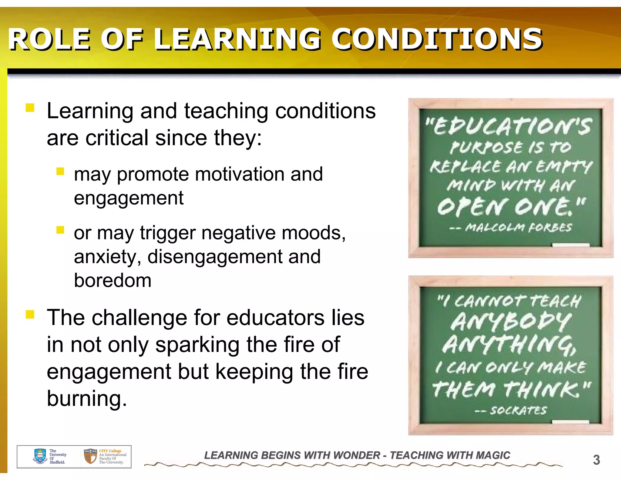 ROLE OF LEARNING CONDITIONS

  Learning and teaching conditions
  are critical since they:
    may promote motivation and
    engagement
    or may trigger negative moods,
    anxiety, disengagement and
    boredom
  The challenge for educators lies
  in not only sparking the fire of
  engagement but keeping the fire
  burning.

                  LEARNING BEGINS WITH WONDER - TEACHING WITH MAGIC
                                                                      3
 