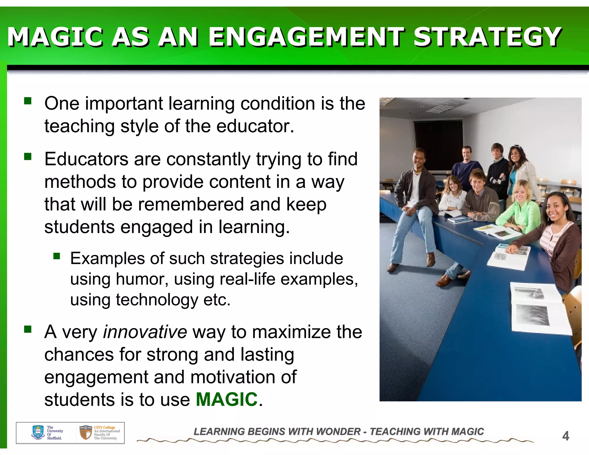 MAGIC AS AN ENGAGEMENT STRATEGY

  One important learning condition is the
  teaching style of the educator.
  Educators are constantly trying to find
  methods to provide content in a way
  that will be remembered and keep
  students engaged in learning.
     Examples of such strategies include
     using humor, using real-life examples,
     using technology etc.
  A very innovative way to maximize the
  chances for strong and lasting
  engagement and motivation of
  students is to use MAGIC.
                     LEARNING BEGINS WITH WONDER - TEACHING WITH MAGIC
                                                                         4
 