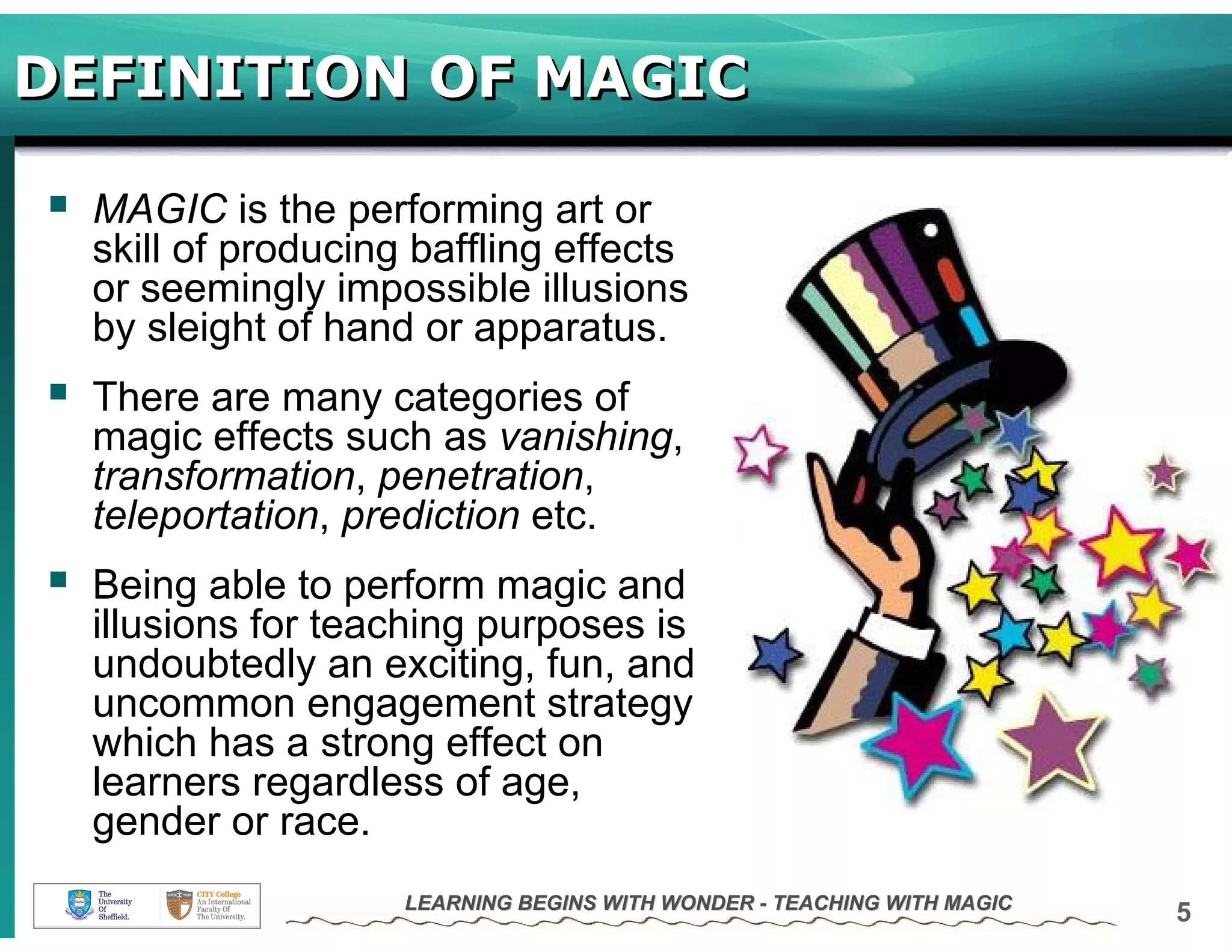 DEFINITION OF MAGIC

  MAGIC is the performing art or
  skill of producing baffling effects
  or seemingly impossible illusions
  by sleight of hand or apparatus.
  There are many categories of
  magic effects such as vanishing,
  transformation, penetration,
  teleportation, prediction etc.
  Being able to perform magic and
  illusions for teaching purposes is
  undoubtedly an exciting, fun, and
  uncommon engagement strategy
  which has a strong effect on
  learners regardless of age,
  gender or race.
                    LEARNING BEGINS WITH WONDER - TEACHING WITH MAGIC
                                                                        5
 