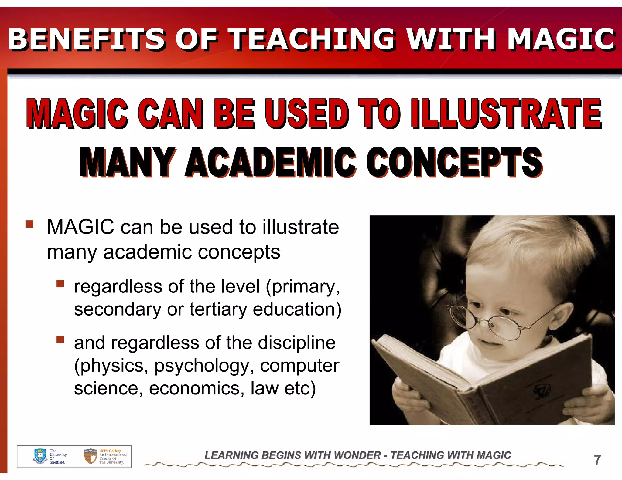 BENEFITS OF TEACHING WITH MAGIC




  MAGIC can be used to illustrate
  many academic concepts
    regardless of the level (primary,
    secondary or tertiary education)
    and regardless of the discipline
    (physics, psychology, computer
    science, economics, law etc)


                    LEARNING BEGINS WITH WONDER - TEACHING WITH MAGIC
                                                                        7
 