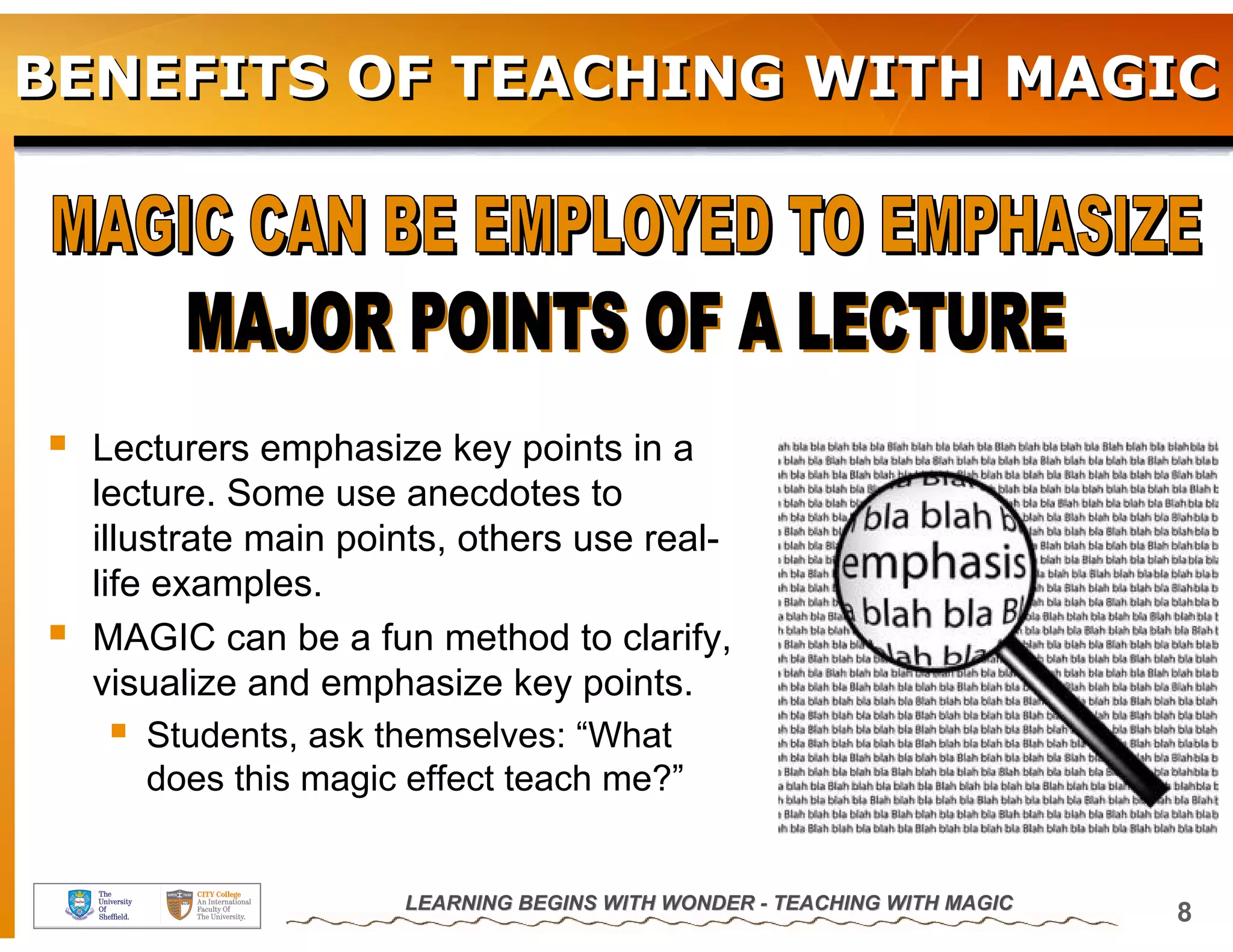 BENEFITS OF TEACHING WITH MAGIC




  Lecturers emphasize key points in a
  lecture. Some use anecdotes to
  illustrate main points, others use real-
  life examples.
  MAGIC can be a fun method to clarify,
  visualize and emphasize key points.
       Students, ask themselves: “What
       does this magic effect teach me?”


                     LEARNING BEGINS WITH WONDER - TEACHING WITH MAGIC
                                                                         8
 