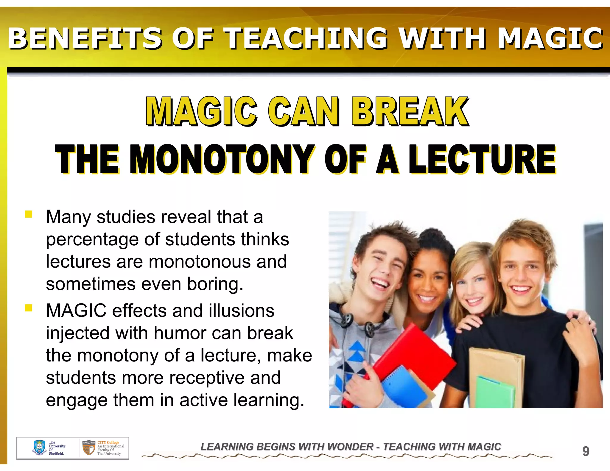BENEFITS OF TEACHING WITH MAGIC




  Many studies reveal that a
  percentage of students thinks
  lectures are monotonous and
  sometimes even boring.
  MAGIC effects and illusions
  injected with humor can break
  the monotony of a lecture, make
  students more receptive and
  engage them in active learning.

                   LEARNING BEGINS WITH WONDER - TEACHING WITH MAGIC
                                                                       9
 