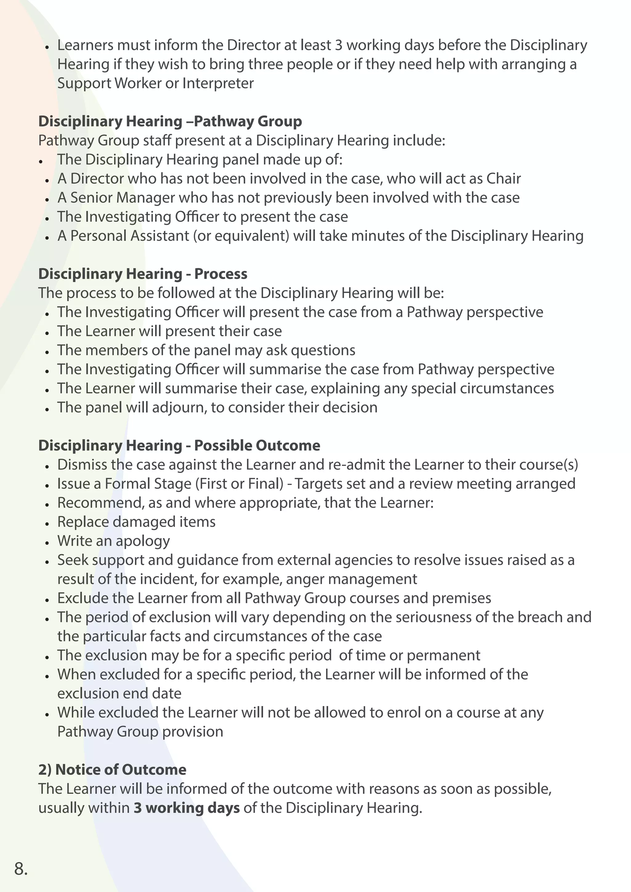 • Learners must inform the Director at least 3 working days before the Disciplinary 
Hearing if they wish to bring three people or if they need help with arranging a 
Support Worker or Interpreter 
Disciplinary Hearing –Pathway Group 
Pathway Group staff present at a Disciplinary Hearing include: 
• The Disciplinary Hearing panel made up of: 
• A Director who has not been involved in the case, who will act as Chair 
• A Senior Manager who has not previously been involved with the case 
• The Investigating Offi cer to present the case 
• A Personal Assistant (or equivalent) will take minutes of the Disciplinary Hearing 
Disciplinary Hearing - Process 
The process to be followed at the Disciplinary Hearing will be: 
• The Investigating Offi cer will present the case from a Pathway perspective 
• The Learner will present their case 
• The members of the panel may ask questions 
• The Investigating Offi cer will summarise the case from Pathway perspective 
• The Learner will summarise their case, explaining any special circumstances 
• The panel will adjourn, to consider their decision 
Disciplinary Hearing - Possible Outcome 
• Dismiss the case against the Learner and re-admit the Learner to their course(s) 
• Issue a Formal Stage (First or Final) - Targets set and a review meeting arranged 
• Recommend, as and where appropriate, that the Learner: 
• Replace damaged items 
• Write an apology 
• Seek support and guidance from external agencies to resolve issues raised as a 
result of the incident, for example, anger management 
• Exclude the Learner from all Pathway Group courses and premises 
• The period of exclusion will vary depending on the seriousness of the breach and 
the particular facts and circumstances of the case 
• The exclusion may be for a specifi c period of time or permanent 
• When excluded for a specifi c period, the Learner will be informed of the 
exclusion end date 
• While excluded the Learner will not be allowed to enrol on a course at any 
Pathway Group provision 
2) Notice of Outcome 
The Learner will be informed of the outcome with reasons as soon as possible, 
usually within 3 working days of the Disciplinary Hearing. 
8. 
 