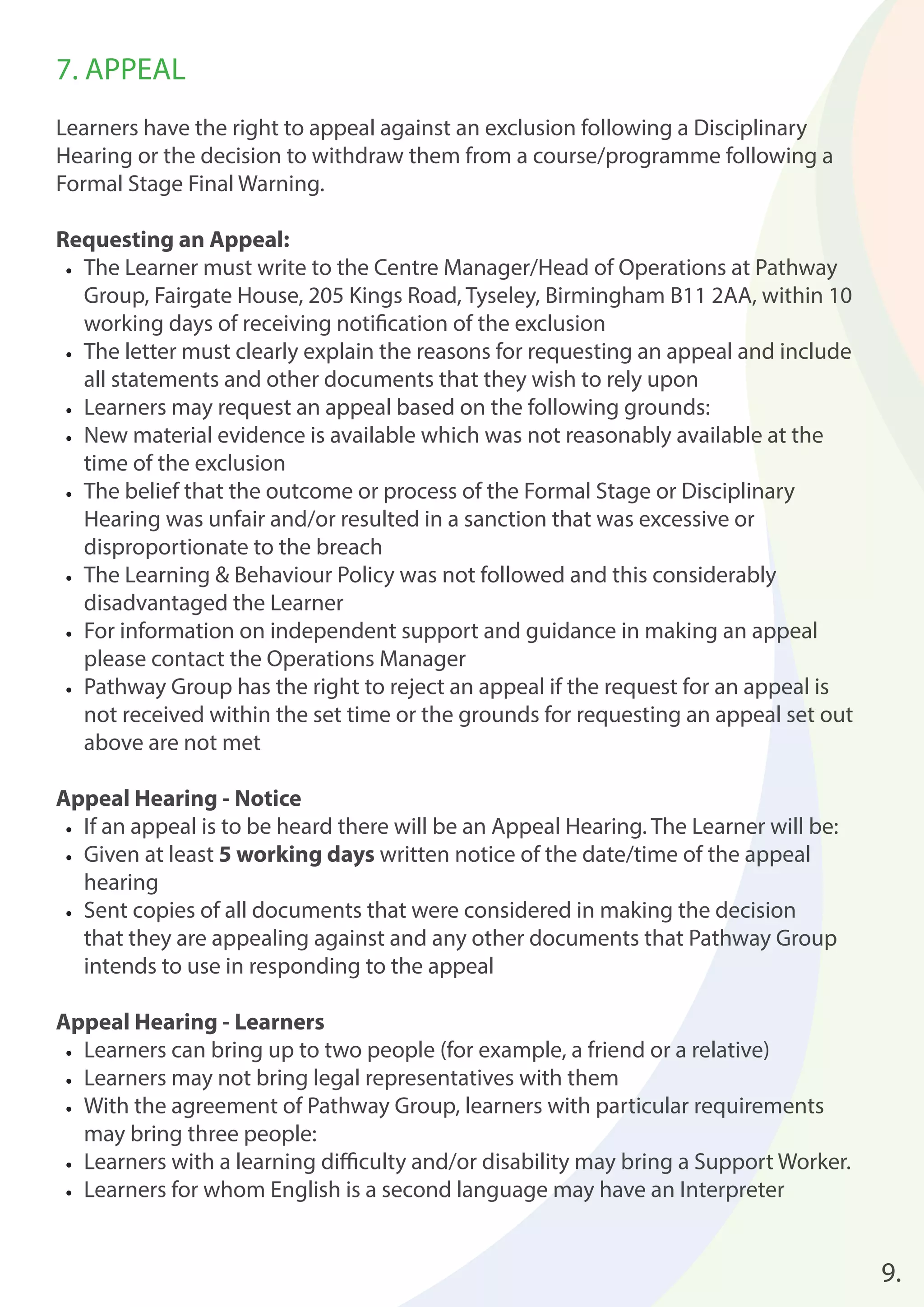 7. APPEAL 
Learners have the right to appeal against an exclusion following a Disciplinary 
Hearing or the decision to withdraw them from a course/programme following a 
Formal Stage Final Warning. 
Requesting an Appeal: 
• The Learner must write to the Centre Manager/Head of Operations at Pathway 
Group, Fairgate House, 205 Kings Road, Tyseley, Birmingham B11 2AA, within 10 
working days of receiving notifi cation of the exclusion 
• The letter must clearly explain the reasons for requesting an appeal and include 
all statements and other documents that they wish to rely upon 
• Learners may request an appeal based on the following grounds: 
• New material evidence is available which was not reasonably available at the 
time of the exclusion 
• The belief that the outcome or process of the Formal Stage or Disciplinary 
Hearing was unfair and/or resulted in a sanction that was excessive or 
disproportionate to the breach 
• The Learning & Behaviour Policy was not followed and this considerably 
disadvantaged the Learner 
• For information on independent support and guidance in making an appeal 
please contact the Operations Manager 
• Pathway Group has the right to reject an appeal if the request for an appeal is 
not received within the set time or the grounds for requesting an appeal set out 
above are not met 
Appeal Hearing - Notice 
• If an appeal is to be heard there will be an Appeal Hearing. The Learner will be: 
• Given at least 5 working days written notice of the date/time of the appeal 
hearing 
• Sent copies of all documents that were considered in making the decision 
that they are appealing against and any other documents that Pathway Group 
intends to use in responding to the appeal 
Appeal Hearing - Learners 
• Learners can bring up to two people (for example, a friend or a relative) 
• Learners may not bring legal representatives with them 
• With the agreement of Pathway Group, learners with particular requirements 
may bring three people: 
• Learners with a learning diffi culty and/or disability may bring a Support Worker. 
• Learners for whom English is a second language may have an Interpreter 
9. 
 