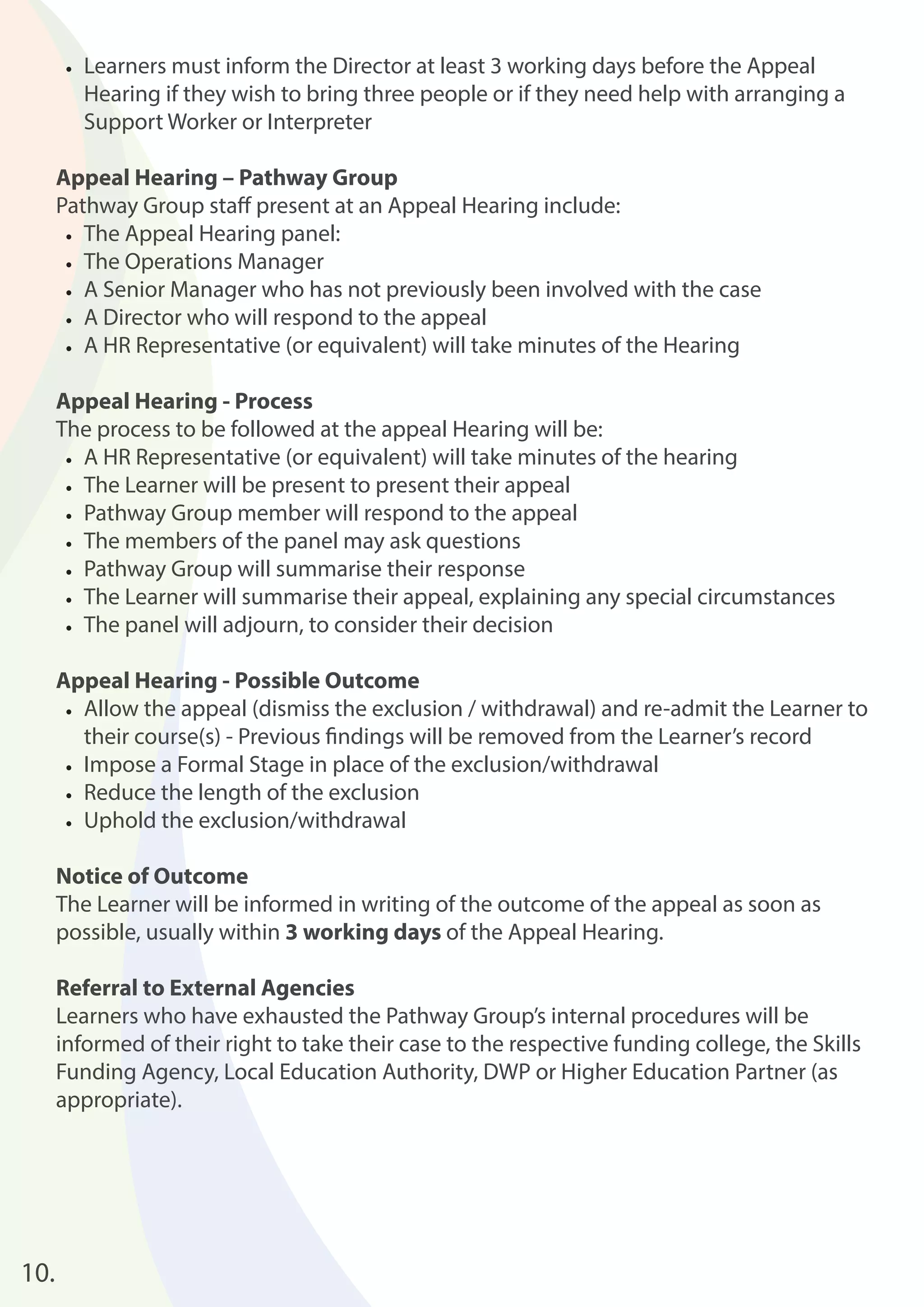 • Learners must inform the Director at least 3 working days before the Appeal 
Hearing if they wish to bring three people or if they need help with arranging a 
Support Worker or Interpreter 
Appeal Hearing – Pathway Group 
Pathway Group staff present at an Appeal Hearing include: 
• The Appeal Hearing panel: 
• The Operations Manager 
• A Senior Manager who has not previously been involved with the case 
• A Director who will respond to the appeal 
• A HR Representative (or equivalent) will take minutes of the Hearing 
Appeal Hearing - Process 
The process to be followed at the appeal Hearing will be: 
• A HR Representative (or equivalent) will take minutes of the hearing 
• The Learner will be present to present their appeal 
• Pathway Group member will respond to the appeal 
• The members of the panel may ask questions 
• Pathway Group will summarise their response 
• The Learner will summarise their appeal, explaining any special circumstances 
• The panel will adjourn, to consider their decision 
Appeal Hearing - Possible Outcome 
• Allow the appeal (dismiss the exclusion / withdrawal) and re-admit the Learner to 
their course(s) - Previous fi ndings will be removed from the Learner’s record 
• Impose a Formal Stage in place of the exclusion/withdrawal 
• Reduce the length of the exclusion 
• Uphold the exclusion/withdrawal 
Notice of Outcome 
The Learner will be informed in writing of the outcome of the appeal as soon as 
possible, usually within 3 working days of the Appeal Hearing. 
Referral to External Agencies 
Learners who have exhausted the Pathway Group’s internal procedures will be 
informed of their right to take their case to the respective funding college, the Skills 
Funding Agency, Local Education Authority, DWP or Higher Education Partner (as 
appropriate). 
10. 
 