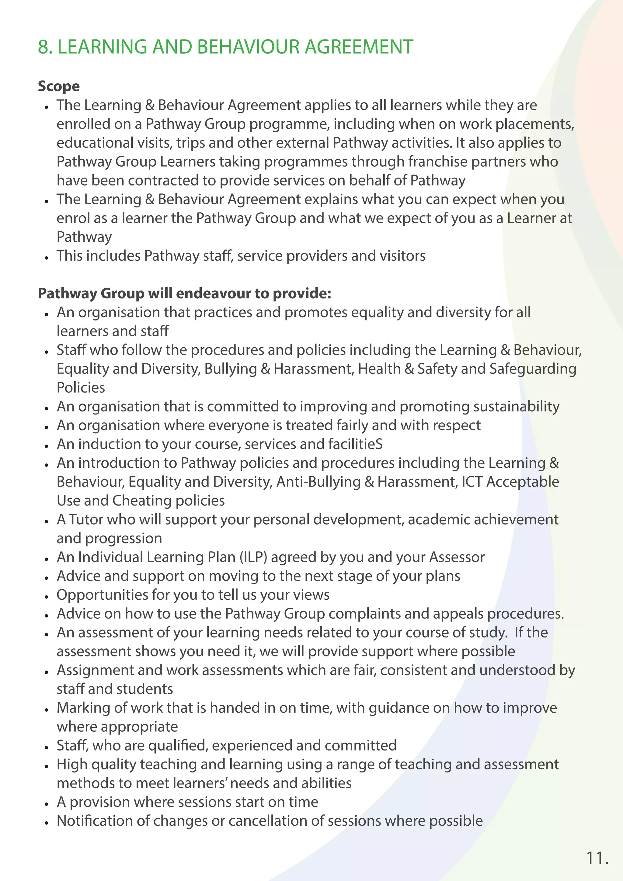 8. LEARNING AND BEHAVIOUR AGREEMENT 
Scope 
• The Learning & Behaviour Agreement applies to all learners while they are 
enrolled on a Pathway Group programme, including when on work placements, 
educational visits, trips and other external Pathway activities. It also applies to 
Pathway Group Learners taking programmes through franchise partners who 
have been contracted to provide services on behalf of Pathway 
• The Learning & Behaviour Agreement explains what you can expect when you 
enrol as a learner the Pathway Group and what we expect of you as a Learner at 
Pathway 
• This includes Pathway staff , service providers and visitors 
Pathway Group will endeavour to provide: 
• An organisation that practices and promotes equality and diversity for all 
learners and staff 
• Staff who follow the procedures and policies including the Learning & Behaviour, 
Equality and Diversity, Bullying & Harassment, Health & Safety and Safeguarding 
Policies 
• An organisation that is committed to improving and promoting sustainability 
• An organisation where everyone is treated fairly and with respect 
• An induction to your course, services and facilitieS 
• An introduction to Pathway policies and procedures including the Learning & 
Behaviour, Equality and Diversity, Anti-Bullying & Harassment, ICT Acceptable 
Use and Cheating policies 
• A Tutor who will support your personal development, academic achievement 
and progression 
• An Individual Learning Plan (ILP) agreed by you and your Assessor 
• Advice and support on moving to the next stage of your plans 
• Opportunities for you to tell us your views 
• Advice on how to use the Pathway Group complaints and appeals procedures. 
• An assessment of your learning needs related to your course of study. If the 
assessment shows you need it, we will provide support where possible 
• Assignment and work assessments which are fair, consistent and understood by 
staff and students 
• Marking of work that is handed in on time, with guidance on how to improve 
where appropriate 
• Staff , who are qualifi ed, experienced and committed 
• High quality teaching and learning using a range of teaching and assessment 
methods to meet learners’ needs and abilities 
• A provision where sessions start on time 
• Notifi cation of changes or cancellation of sessions where possible 
11. 
 