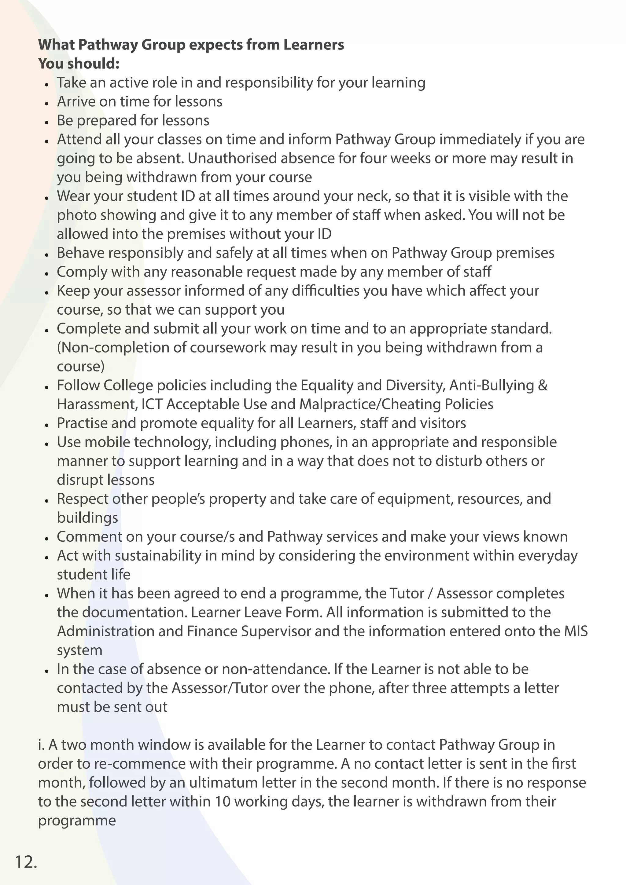 What Pathway Group expects from Learners 
You should: 
• Take an active role in and responsibility for your learning 
• Arrive on time for lessons 
• Be prepared for lessons 
• Attend all your classes on time and inform Pathway Group immediately if you are 
going to be absent. Unauthorised absence for four weeks or more may result in 
you being withdrawn from your course 
• Wear your student ID at all times around your neck, so that it is visible with the 
photo showing and give it to any member of staff when asked. You will not be 
allowed into the premises without your ID 
• Behave responsibly and safely at all times when on Pathway Group premises 
• Comply with any reasonable request made by any member of staff 
• Keep your assessor informed of any diffi culties you have which aff ect your 
course, so that we can support you 
• Complete and submit all your work on time and to an appropriate standard. 
(Non-completion of coursework may result in you being withdrawn from a 
course) 
• Follow College policies including the Equality and Diversity, Anti-Bullying & 
Harassment, ICT Acceptable Use and Malpractice/Cheating Policies 
• Practise and promote equality for all Learners, staff and visitors 
• Use mobile technology, including phones, in an appropriate and responsible 
manner to support learning and in a way that does not to disturb others or 
disrupt lessons 
• Respect other people’s property and take care of equipment, resources, and 
buildings 
• Comment on your course/s and Pathway services and make your views known 
• Act with sustainability in mind by considering the environment within everyday 
student life 
• When it has been agreed to end a programme, the Tutor / Assessor completes 
the documentation. Learner Leave Form. All information is submitted to the 
Administration and Finance Supervisor and the information entered onto the MIS 
system 
• In the case of absence or non-attendance. If the Learner is not able to be 
contacted by the Assessor/Tutor over the phone, after three attempts a letter 
must be sent out 
i. A two month window is available for the Learner to contact Pathway Group in 
order to re-commence with their programme. A no contact letter is sent in the fi rst 
month, followed by an ultimatum letter in the second month. If there is no response 
to the second letter within 10 working days, the learner is withdrawn from their 
programme 
12. 
 
