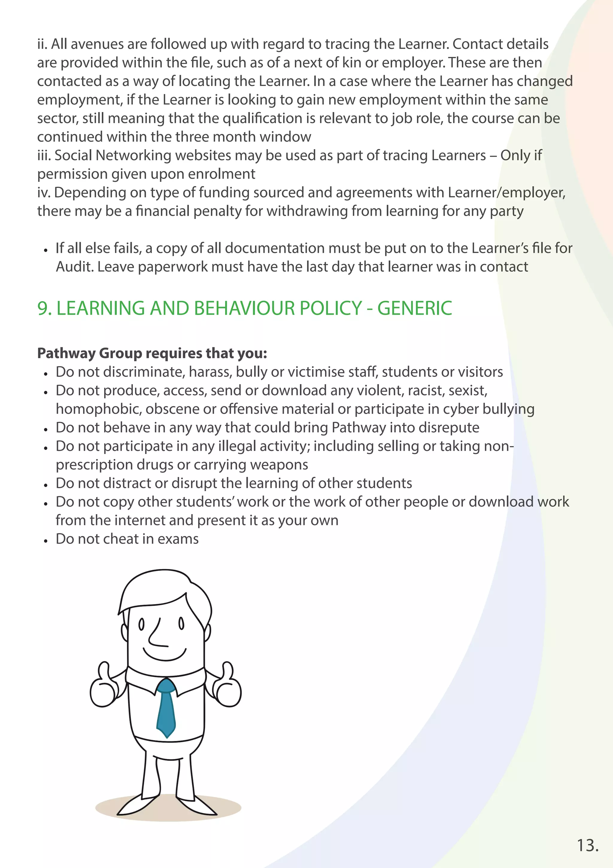 ii. All avenues are followed up with regard to tracing the Learner. Contact details 
are provided within the fi le, such as of a next of kin or employer. These are then 
contacted as a way of locating the Learner. In a case where the Learner has changed 
employment, if the Learner is looking to gain new employment within the same 
sector, still meaning that the qualifi cation is relevant to job role, the course can be 
continued within the three month window 
iii. Social Networking websites may be used as part of tracing Learners – Only if 
permission given upon enrolment 
iv. Depending on type of funding sourced and agreements with Learner/employer, 
there may be a fi nancial penalty for withdrawing from learning for any party 
• If all else fails, a copy of all documentation must be put on to the Learner’s fi le for 
Audit. Leave paperwork must have the last day that learner was in contact 
9. LEARNING AND BEHAVIOUR POLICY - GENERIC 
Pathway Group requires that you: 
• Do not discriminate, harass, bully or victimise staff , students or visitors 
• Do not produce, access, send or download any violent, racist, sexist, 
homophobic, obscene or off ensive material or participate in cyber bullying 
• Do not behave in any way that could bring Pathway into disrepute 
• Do not participate in any illegal activity; including selling or taking non-prescription 
drugs or carrying weapons 
• Do not distract or disrupt the learning of other students 
• Do not copy other students’ work or the work of other people or download work 
from the internet and present it as your own 
• Do not cheat in exams 
13. 
 
