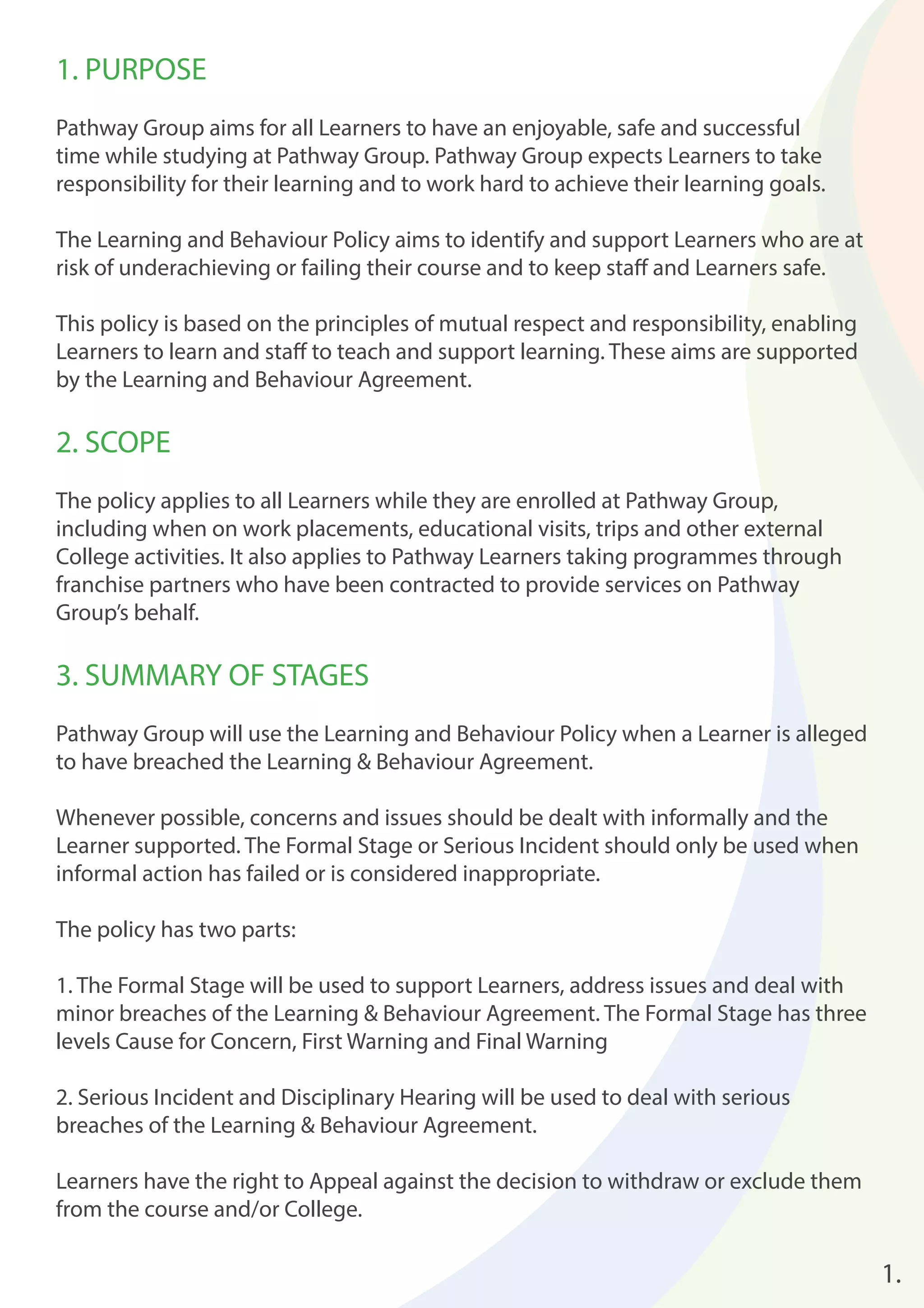 1. PURPOSE 
Pathway Group aims for all Learners to have an enjoyable, safe and successful 
time while studying at Pathway Group. Pathway Group expects Learners to take 
responsibility for their learning and to work hard to achieve their learning goals. 
The Learning and Behaviour Policy aims to identify and support Learners who are at 
risk of underachieving or failing their course and to keep staff and Learners safe. 
This policy is based on the principles of mutual respect and responsibility, enabling 
Learners to learn and staff to teach and support learning. These aims are supported 
by the Learning and Behaviour Agreement. 
2. SCOPE 
The policy applies to all Learners while they are enrolled at Pathway Group, 
including when on work placements, educational visits, trips and other external 
College activities. It also applies to Pathway Learners taking programmes through 
franchise partners who have been contracted to provide services on Pathway 
Group’s behalf. 
3. SUMMARY OF STAGES 
Pathway Group will use the Learning and Behaviour Policy when a Learner is alleged 
to have breached the Learning & Behaviour Agreement. 
Whenever possible, concerns and issues should be dealt with informally and the 
Learner supported. The Formal Stage or Serious Incident should only be used when 
informal action has failed or is considered inappropriate. 
The policy has two parts: 
1. The Formal Stage will be used to support Learners, address issues and deal with 
minor breaches of the Learning & Behaviour Agreement. The Formal Stage has three 
levels Cause for Concern, First Warning and Final Warning 
2. Serious Incident and Disciplinary Hearing will be used to deal with serious 
breaches of the Learning & Behaviour Agreement. 
Learners have the right to Appeal against the decision to withdraw or exclude them 
from the course and/or College. 
1. 
 