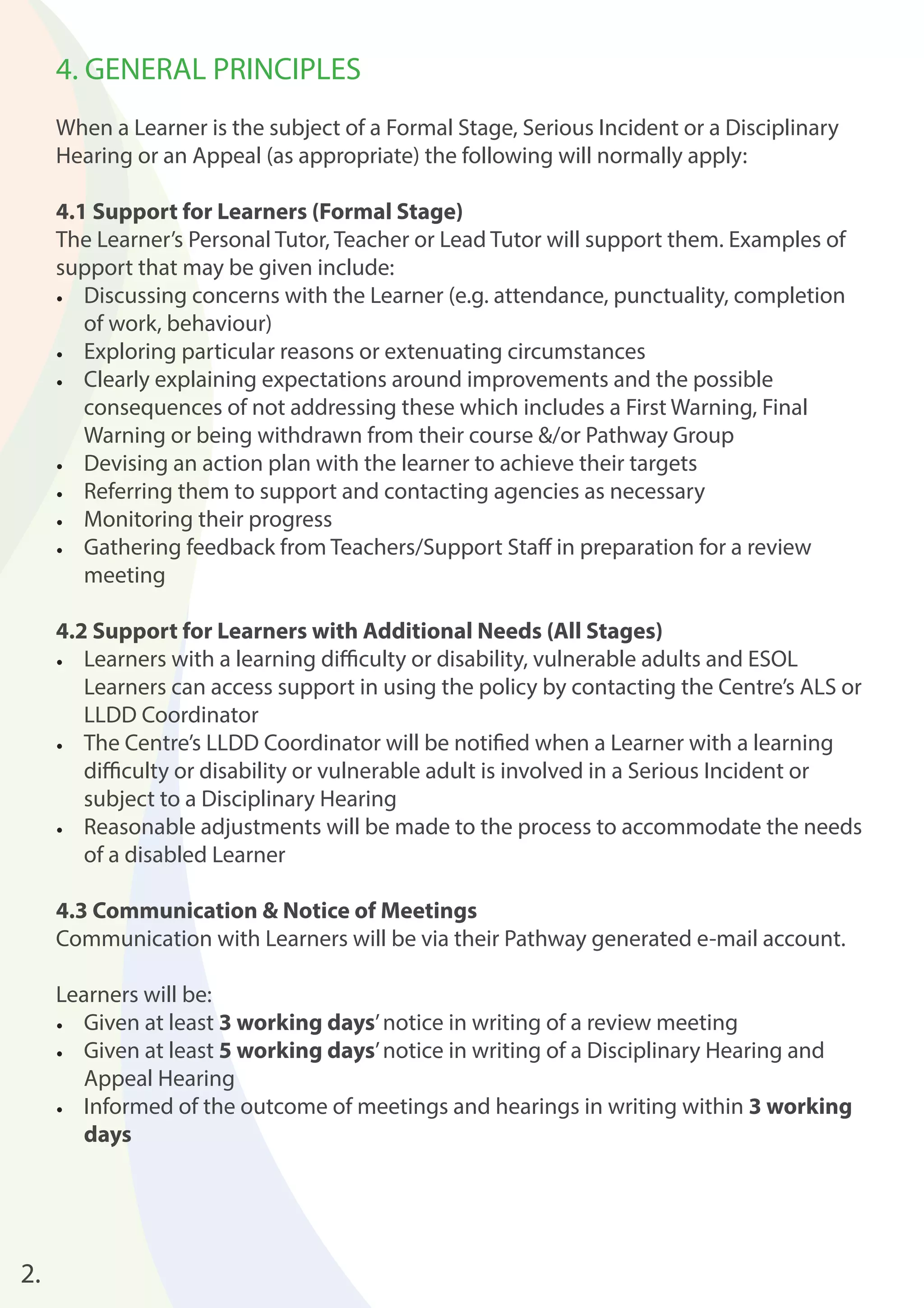 4. GENERAL PRINCIPLES 
When a Learner is the subject of a Formal Stage, Serious Incident or a Disciplinary 
Hearing or an Appeal (as appropriate) the following will normally apply: 
4.1 Support for Learners (Formal Stage) 
The Learner’s Personal Tutor, Teacher or Lead Tutor will support them. Examples of 
support that may be given include: 
• Discussing concerns with the Learner (e.g. attendance, punctuality, completion 
of work, behaviour) 
• Exploring particular reasons or extenuating circumstances 
• Clearly explaining expectations around improvements and the possible 
consequences of not addressing these which includes a First Warning, Final 
Warning or being withdrawn from their course &/or Pathway Group 
• Devising an action plan with the learner to achieve their targets 
• Referring them to support and contacting agencies as necessary 
• Monitoring their progress 
• Gathering feedback from Teachers/Support Staff in preparation for a review 
meeting 
4.2 Support for Learners with Additional Needs (All Stages) 
• Learners with a learning diffi culty or disability, vulnerable adults and ESOL 
Learners can access support in using the policy by contacting the Centre’s ALS or 
LLDD Coordinator 
• The Centre’s LLDD Coordinator will be notifi ed when a Learner with a learning 
diffi culty or disability or vulnerable adult is involved in a Serious Incident or 
subject to a Disciplinary Hearing 
• Reasonable adjustments will be made to the process to accommodate the needs 
of a disabled Learner 
4.3 Communication & Notice of Meetings 
Communication with Learners will be via their Pathway generated e-mail account. 
Learners will be: 
• Given at least 3 working days’ notice in writing of a review meeting 
• Given at least 5 working days’ notice in writing of a Disciplinary Hearing and 
Appeal Hearing 
• Informed of the outcome of meetings and hearings in writing within 3 working 
days 
2. 
 