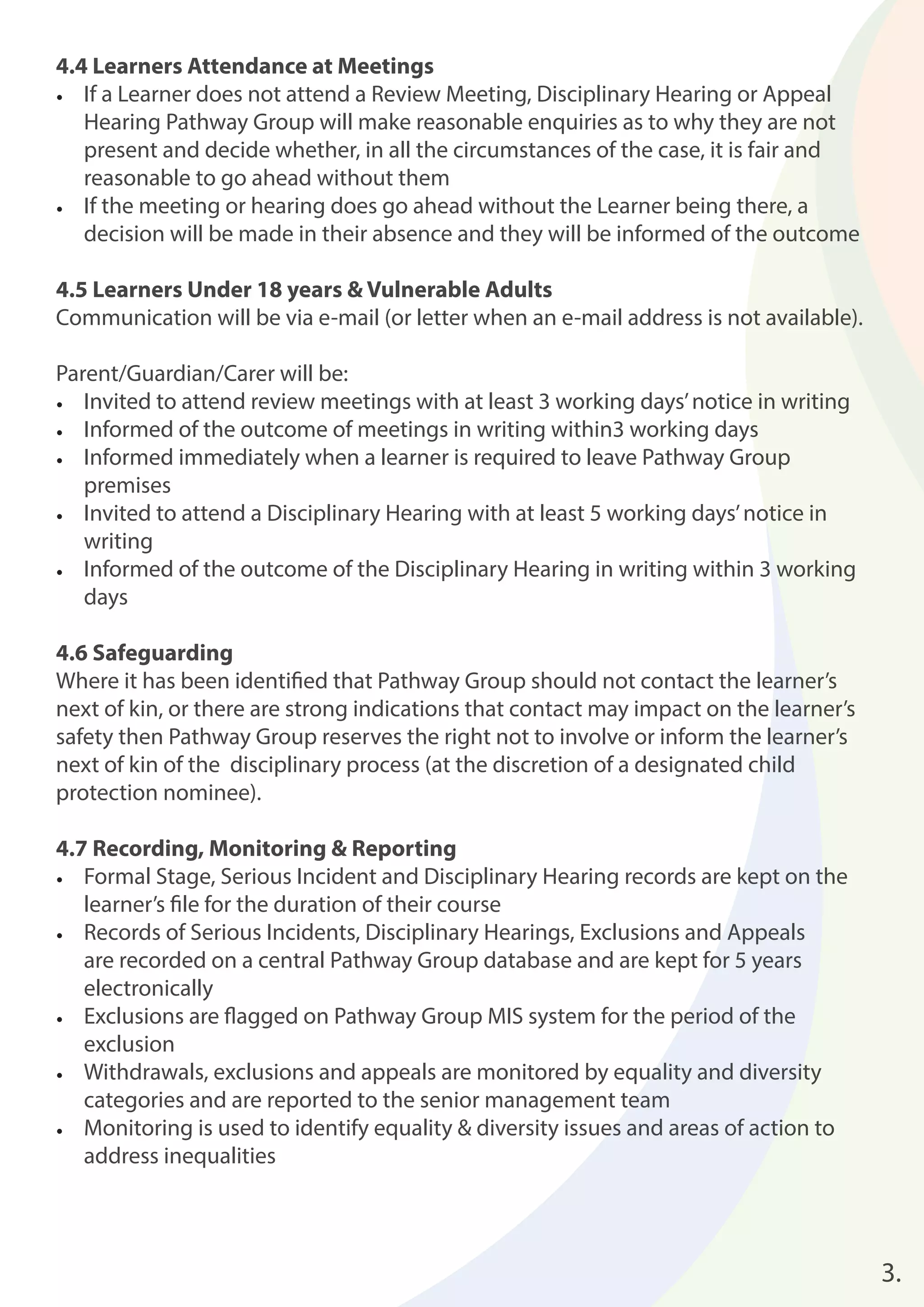 4.4 Learners Attendance at Meetings 
• If a Learner does not attend a Review Meeting, Disciplinary Hearing or Appeal 
Hearing Pathway Group will make reasonable enquiries as to why they are not 
present and decide whether, in all the circumstances of the case, it is fair and 
reasonable to go ahead without them 
• If the meeting or hearing does go ahead without the Learner being there, a 
decision will be made in their absence and they will be informed of the outcome 
4.5 Learners Under 18 years & Vulnerable Adults 
Communication will be via e-mail (or letter when an e-mail address is not available). 
Parent/Guardian/Carer will be: 
• Invited to attend review meetings with at least 3 working days’ notice in writing 
• Informed of the outcome of meetings in writing within3 working days 
• Informed immediately when a learner is required to leave Pathway Group 
premises 
• Invited to attend a Disciplinary Hearing with at least 5 working days’ notice in 
writing 
• Informed of the outcome of the Disciplinary Hearing in writing within 3 working 
days 
4.6 Safeguarding 
Where it has been identifi ed that Pathway Group should not contact the learner’s 
next of kin, or there are strong indications that contact may impact on the learner’s 
safety then Pathway Group reserves the right not to involve or inform the learner’s 
next of kin of the disciplinary process (at the discretion of a designated child 
protection nominee). 
4.7 Recording, Monitoring & Reporting 
• Formal Stage, Serious Incident and Disciplinary Hearing records are kept on the 
learner’s fi le for the duration of their course 
• Records of Serious Incidents, Disciplinary Hearings, Exclusions and Appeals 
are recorded on a central Pathway Group database and are kept for 5 years 
electronically 
• Exclusions are fl agged on Pathway Group MIS system for the period of the 
exclusion 
• Withdrawals, exclusions and appeals are monitored by equality and diversity 
categories and are reported to the senior management team 
• Monitoring is used to identify equality & diversity issues and areas of action to 
address inequalities 
3. 
 