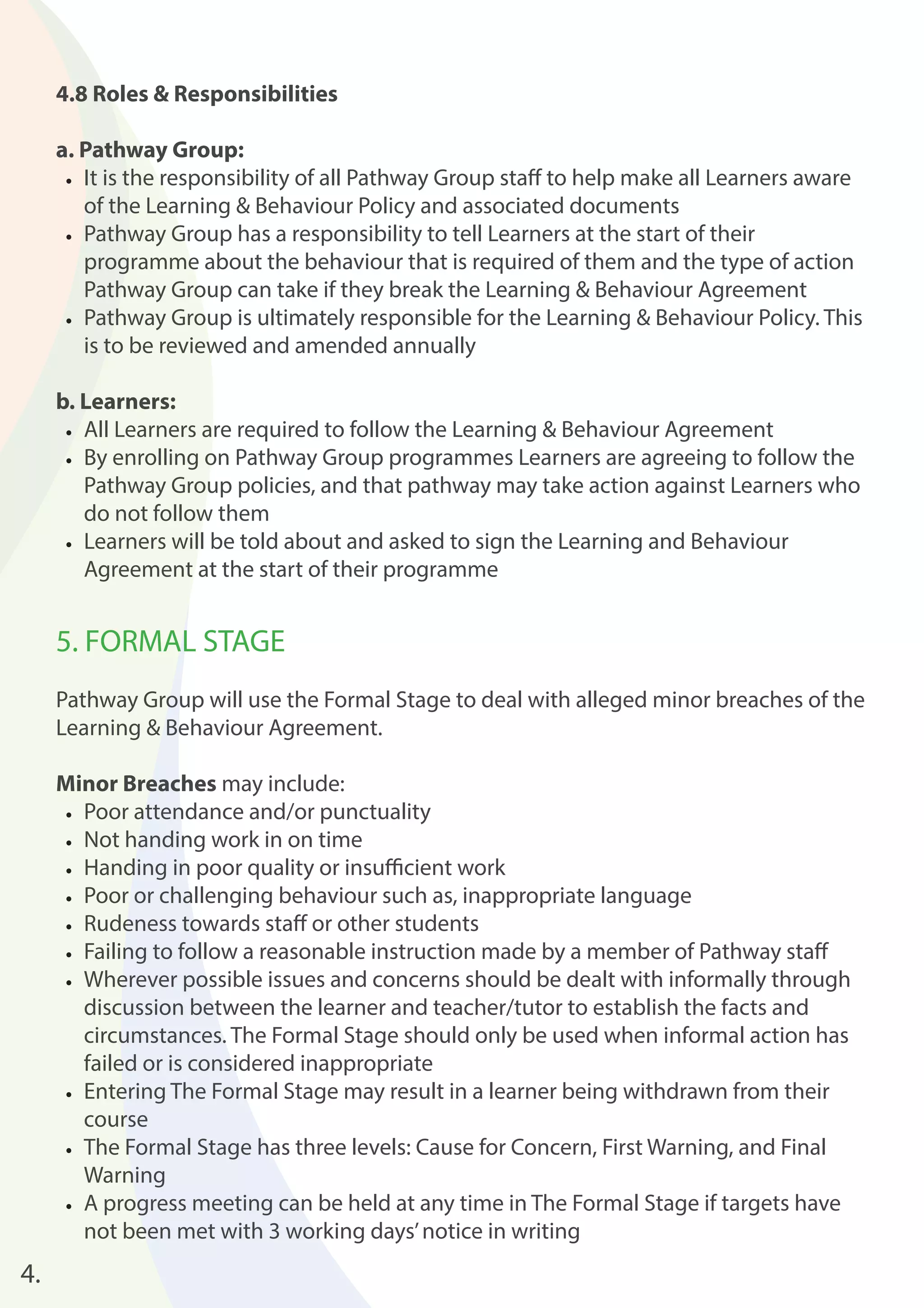 4.8 Roles & Responsibilities 
a. Pathway Group: 
• It is the responsibility of all Pathway Group staff to help make all Learners aware 
of the Learning & Behaviour Policy and associated documents 
• Pathway Group has a responsibility to tell Learners at the start of their 
programme about the behaviour that is required of them and the type of action 
Pathway Group can take if they break the Learning & Behaviour Agreement 
• Pathway Group is ultimately responsible for the Learning & Behaviour Policy. This 
is to be reviewed and amended annually 
b. Learners: 
• All Learners are required to follow the Learning & Behaviour Agreement 
• By enrolling on Pathway Group programmes Learners are agreeing to follow the 
Pathway Group policies, and that pathway may take action against Learners who 
do not follow them 
• Learners will be told about and asked to sign the Learning and Behaviour 
Agreement at the start of their programme 
5. FORMAL STAGE 
Pathway Group will use the Formal Stage to deal with alleged minor breaches of the 
Learning & Behaviour Agreement. 
Minor Breaches may include: 
• Poor attendance and/or punctuality 
• Not handing work in on time 
• Handing in poor quality or insuffi cient work 
• Poor or challenging behaviour such as, inappropriate language 
• Rudeness towards staff or other students 
• Failing to follow a reasonable instruction made by a member of Pathway staff 
• Wherever possible issues and concerns should be dealt with informally through 
discussion between the learner and teacher/tutor to establish the facts and 
circumstances. The Formal Stage should only be used when informal action has 
failed or is considered inappropriate 
• Entering The Formal Stage may result in a learner being withdrawn from their 
course 
• The Formal Stage has three levels: Cause for Concern, First Warning, and Final 
Warning 
• A progress meeting can be held at any time in The Formal Stage if targets have 
not been met with 3 working days’ notice in writing 
4. 
 