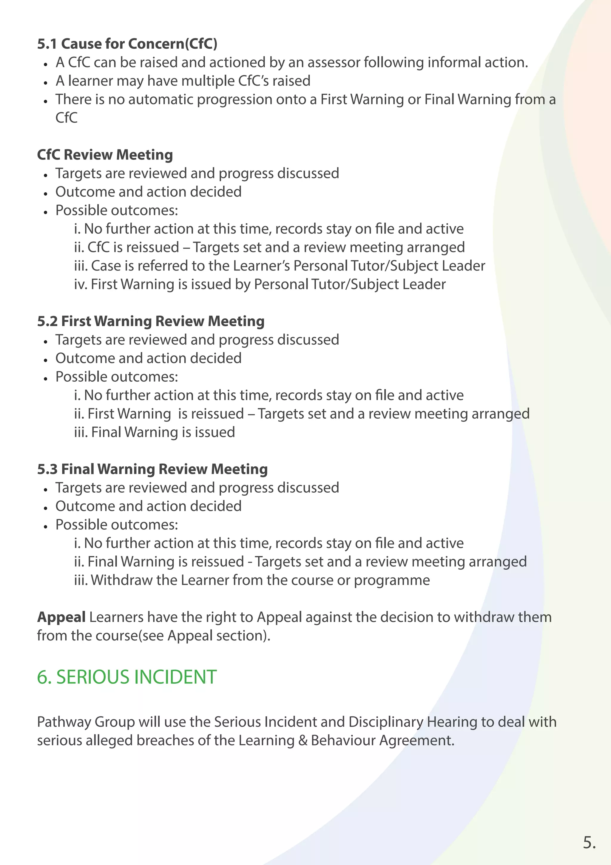 5.1 Cause for Concern(CfC) 
• A CfC can be raised and actioned by an assessor following informal action. 
• A learner may have multiple CfC’s raised 
• There is no automatic progression onto a First Warning or Final Warning from a 
CfC 
CfC Review Meeting 
• Targets are reviewed and progress discussed 
• Outcome and action decided 
• Possible outcomes: 
i. No further action at this time, records stay on fi le and active 
ii. CfC is reissued – Targets set and a review meeting arranged 
iii. Case is referred to the Learner’s Personal Tutor/Subject Leader 
iv. First Warning is issued by Personal Tutor/Subject Leader 
5.2 First Warning Review Meeting 
• Targets are reviewed and progress discussed 
• Outcome and action decided 
• Possible outcomes: 
i. No further action at this time, records stay on fi le and active 
ii. First Warning is reissued – Targets set and a review meeting arranged 
iii. Final Warning is issued 
5.3 Final Warning Review Meeting 
• Targets are reviewed and progress discussed 
• Outcome and action decided 
• Possible outcomes: 
i. No further action at this time, records stay on fi le and active 
ii. Final Warning is reissued - Targets set and a review meeting arranged 
iii. Withdraw the Learner from the course or programme 
Appeal Learners have the right to Appeal against the decision to withdraw them 
from the course(see Appeal section). 
6. SERIOUS INCIDENT 
Pathway Group will use the Serious Incident and Disciplinary Hearing to deal with 
serious alleged breaches of the Learning & Behaviour Agreement. 
5. 
 