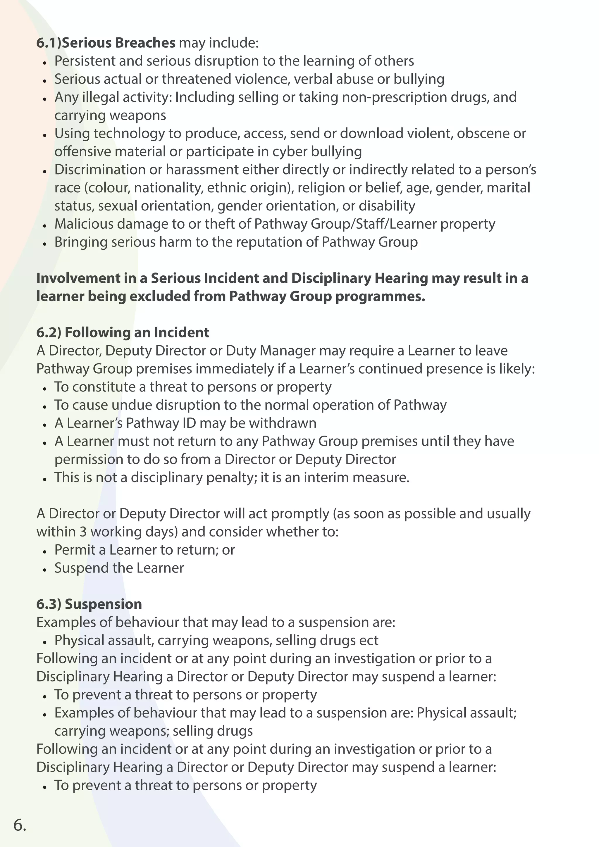 6.1)Serious Breaches may include: 
• Persistent and serious disruption to the learning of others 
• Serious actual or threatened violence, verbal abuse or bullying 
• Any illegal activity: Including selling or taking non-prescription drugs, and 
carrying weapons 
• Using technology to produce, access, send or download violent, obscene or 
off ensive material or participate in cyber bullying 
• Discrimination or harassment either directly or indirectly related to a person’s 
race (colour, nationality, ethnic origin), religion or belief, age, gender, marital 
status, sexual orientation, gender orientation, or disability 
• Malicious damage to or theft of Pathway Group/Staff /Learner property 
• Bringing serious harm to the reputation of Pathway Group 
Involvement in a Serious Incident and Disciplinary Hearing may result in a 
learner being excluded from Pathway Group programmes. 
6.2) Following an Incident 
A Director, Deputy Director or Duty Manager may require a Learner to leave 
Pathway Group premises immediately if a Learner’s continued presence is likely: 
• To constitute a threat to persons or property 
• To cause undue disruption to the normal operation of Pathway 
• A Learner’s Pathway ID may be withdrawn 
• A Learner must not return to any Pathway Group premises until they have 
permission to do so from a Director or Deputy Director 
• This is not a disciplinary penalty; it is an interim measure. 
A Director or Deputy Director will act promptly (as soon as possible and usually 
within 3 working days) and consider whether to: 
• Permit a Learner to return; or 
• Suspend the Learner 
6.3) Suspension 
Examples of behaviour that may lead to a suspension are: 
• Physical assault, carrying weapons, selling drugs ect 
Following an incident or at any point during an investigation or prior to a 
Disciplinary Hearing a Director or Deputy Director may suspend a learner: 
• To prevent a threat to persons or property 
• Examples of behaviour that may lead to a suspension are: Physical assault; 
carrying weapons; selling drugs 
Following an incident or at any point during an investigation or prior to a 
Disciplinary Hearing a Director or Deputy Director may suspend a learner: 
• To prevent a threat to persons or property 
6. 
 
