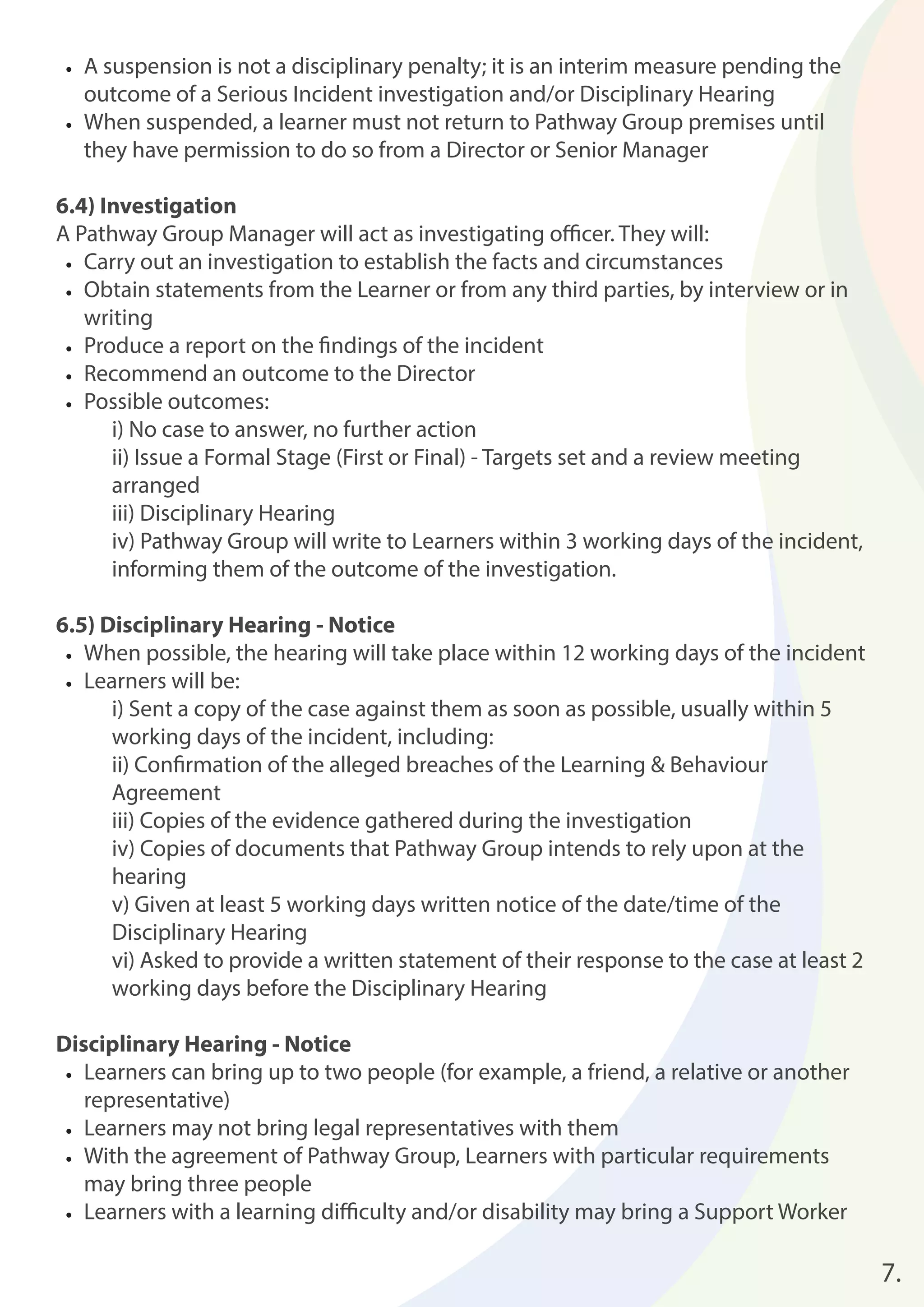 • A suspension is not a disciplinary penalty; it is an interim measure pending the 
outcome of a Serious Incident investigation and/or Disciplinary Hearing 
• When suspended, a learner must not return to Pathway Group premises until 
they have permission to do so from a Director or Senior Manager 
6.4) Investigation 
A Pathway Group Manager will act as investigating offi cer. They will: 
• Carry out an investigation to establish the facts and circumstances 
• Obtain statements from the Learner or from any third parties, by interview or in 
writing 
• Produce a report on the fi ndings of the incident 
• Recommend an outcome to the Director 
• Possible outcomes: 
i) No case to answer, no further action 
ii) Issue a Formal Stage (First or Final) - Targets set and a review meeting 
arranged 
iii) Disciplinary Hearing 
iv) Pathway Group will write to Learners within 3 working days of the incident, 
informing them of the outcome of the investigation. 
6.5) Disciplinary Hearing - Notice 
• When possible, the hearing will take place within 12 working days of the incident 
• Learners will be: 
i) Sent a copy of the case against them as soon as possible, usually within 5 
working days of the incident, including: 
ii) Confi rmation of the alleged breaches of the Learning & Behaviour 
Agreement 
iii) Copies of the evidence gathered during the investigation 
iv) Copies of documents that Pathway Group intends to rely upon at the 
hearing 
v) Given at least 5 working days written notice of the date/time of the 
Disciplinary Hearing 
vi) Asked to provide a written statement of their response to the case at least 2 
working days before the Disciplinary Hearing 
Disciplinary Hearing - Notice 
• Learners can bring up to two people (for example, a friend, a relative or another 
representative) 
• Learners may not bring legal representatives with them 
• With the agreement of Pathway Group, Learners with particular requirements 
may bring three people 
• Learners with a learning diffi culty and/or disability may bring a Support Worker 
7. 
 