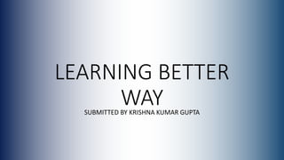LEARNING BETTER
WAYSUBMITTED BY KRISHNA KUMAR GUPTA
 