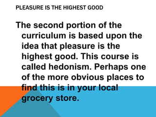 PLEASURE IS THE HIGHEST GOOD 
The second portion of the 
curriculum is based upon the 
idea that pleasure is the 
highest good. This course is 
called hedonism. Perhaps one 
of the more obvious places to 
find this is in your local 
grocery store. 
 