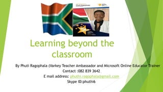 Learning beyond the
classroom
By Phuti Ragophala (Varkey Teacher Ambassador and Microsoft Online Educator Trainer
Contact :082 839 3642
E mail address: phuthi.ragophala@gmail.com
Skype ID:phuthi6
 