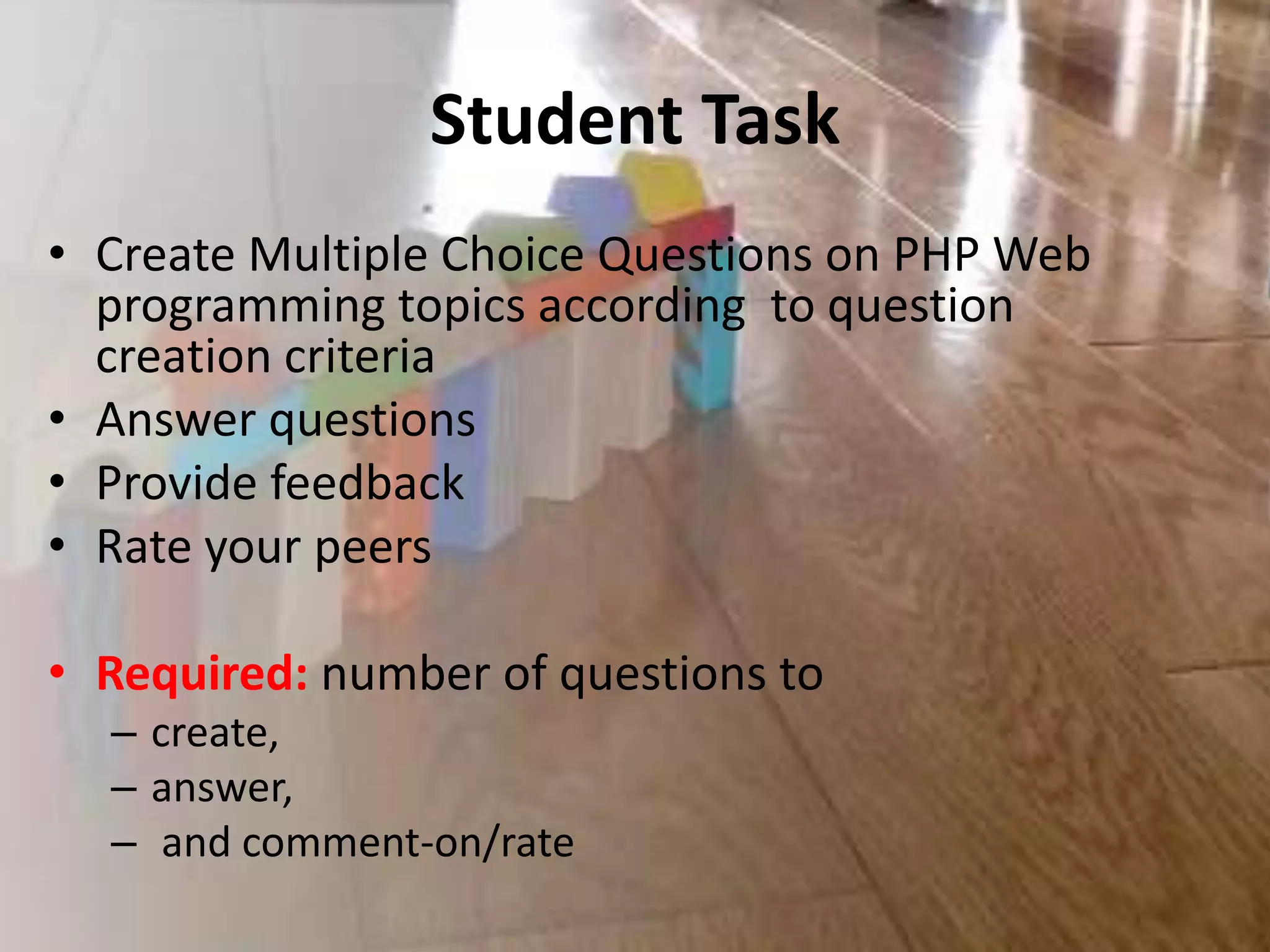 Student Task
• Create Multiple Choice Questions on PHP Web
programming topics according to question
creation criteria
• Answer questions
• Provide feedback
• Rate your peers
• Required: number of questions to
– create,
– answer,
– and comment-on/rate
 
