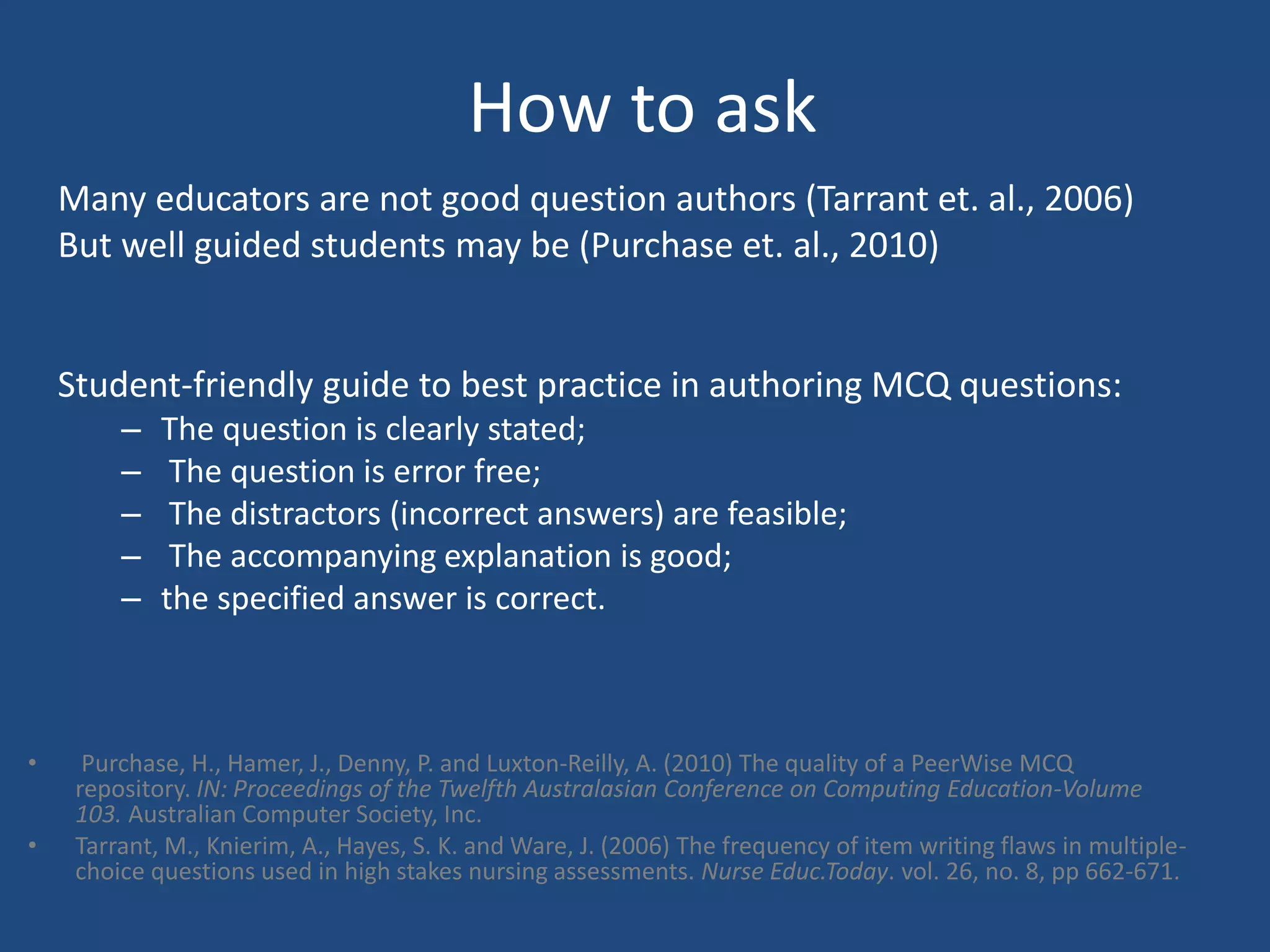 How to ask
• Purchase, H., Hamer, J., Denny, P. and Luxton-Reilly, A. (2010) The quality of a PeerWise MCQ
repository. IN: Proceedings of the Twelfth Australasian Conference on Computing Education-Volume
103. Australian Computer Society, Inc.
• Tarrant, M., Knierim, A., Hayes, S. K. and Ware, J. (2006) The frequency of item writing flaws in multiple-
choice questions used in high stakes nursing assessments. Nurse Educ.Today. vol. 26, no. 8, pp 662-671.
Many educators are not good question authors (Tarrant et. al., 2006)
But well guided students may be (Purchase et. al., 2010)
Student-friendly guide to best practice in authoring MCQ questions:
– The question is clearly stated;
– The question is error free;
– The distractors (incorrect answers) are feasible;
– The accompanying explanation is good;
– the specified answer is correct.
 
