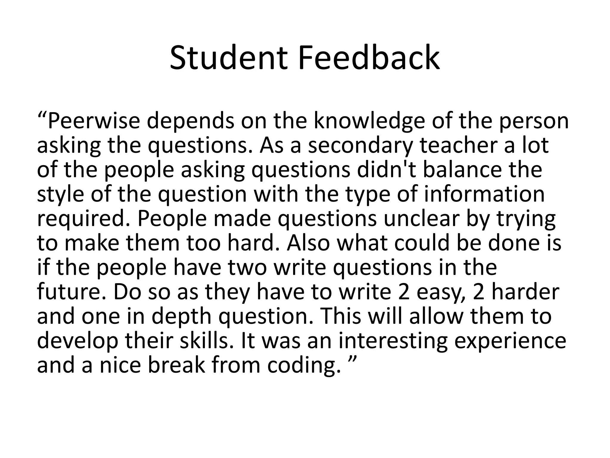 Student Feedback
“Peerwise depends on the knowledge of the person
asking the questions. As a secondary teacher a lot
of the people asking questions didn't balance the
style of the question with the type of information
required. People made questions unclear by trying
to make them too hard. Also what could be done is
if the people have two write questions in the
future. Do so as they have to write 2 easy, 2 harder
and one in depth question. This will allow them to
develop their skills. It was an interesting experience
and a nice break from coding. ”
 
