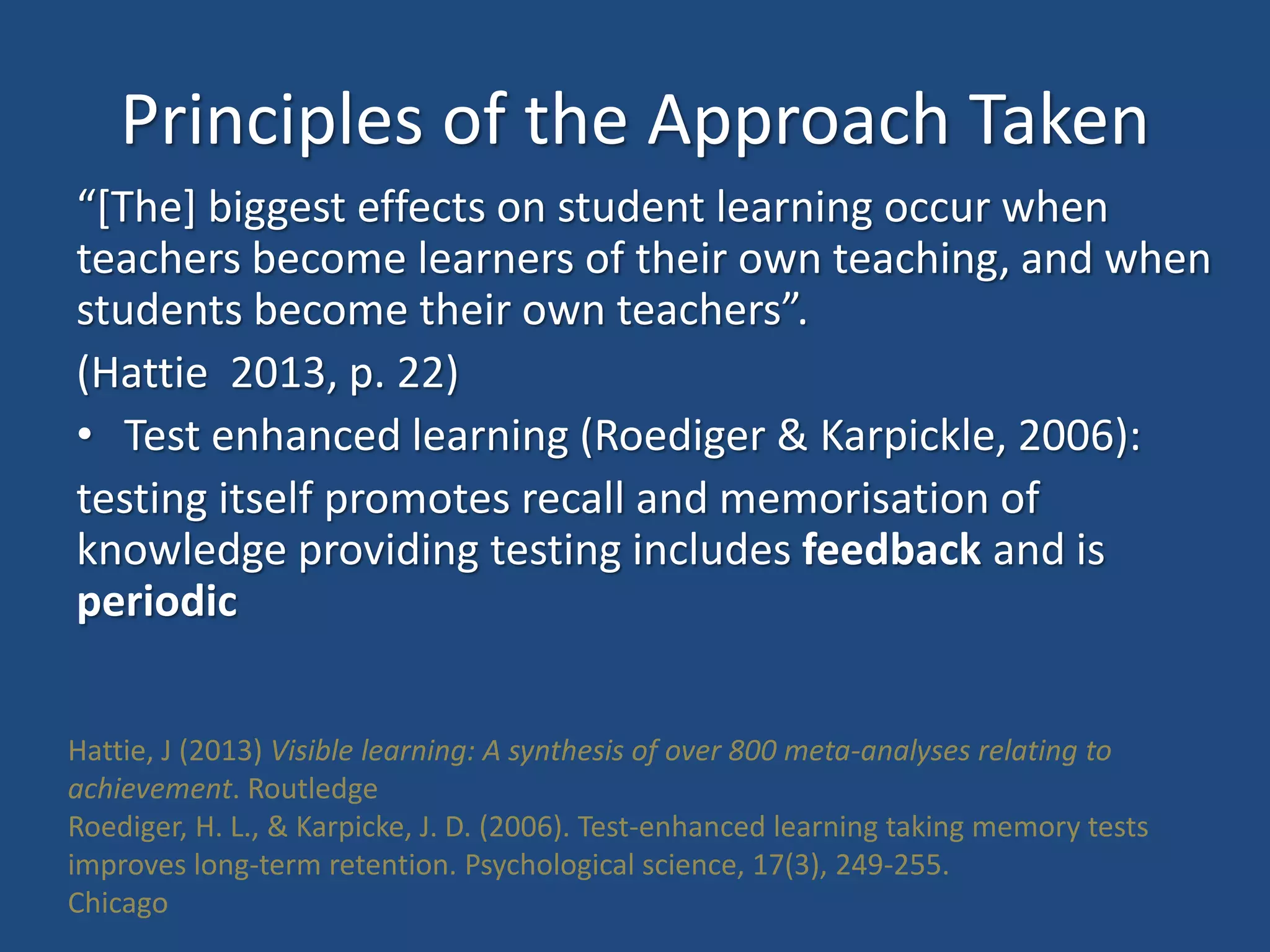 Principles of the Approach Taken
“[The] biggest effects on student learning occur when
teachers become learners of their own teaching, and when
students become their own teachers”.
(Hattie 2013, p. 22)
• Test enhanced learning (Roediger & Karpickle, 2006):
testing itself promotes recall and memorisation of
knowledge providing testing includes feedback and is
periodic
Hattie, J (2013) Visible learning: A synthesis of over 800 meta-analyses relating to
achievement. Routledge
Roediger, H. L., & Karpicke, J. D. (2006). Test-enhanced learning taking memory tests
improves long-term retention. Psychological science, 17(3), 249-255.
Chicago
 