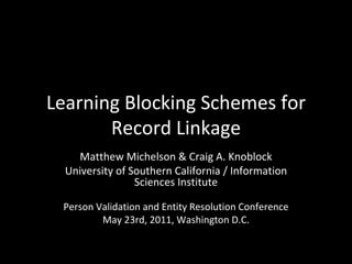 Learning Blocking Schemes for Record Linkage Matthew Michelson & Craig A. Knoblock University of Southern California / Information Sciences Institute Person Validation and Entity Resolution Conference May 23rd, 2011, Washington D.C. 