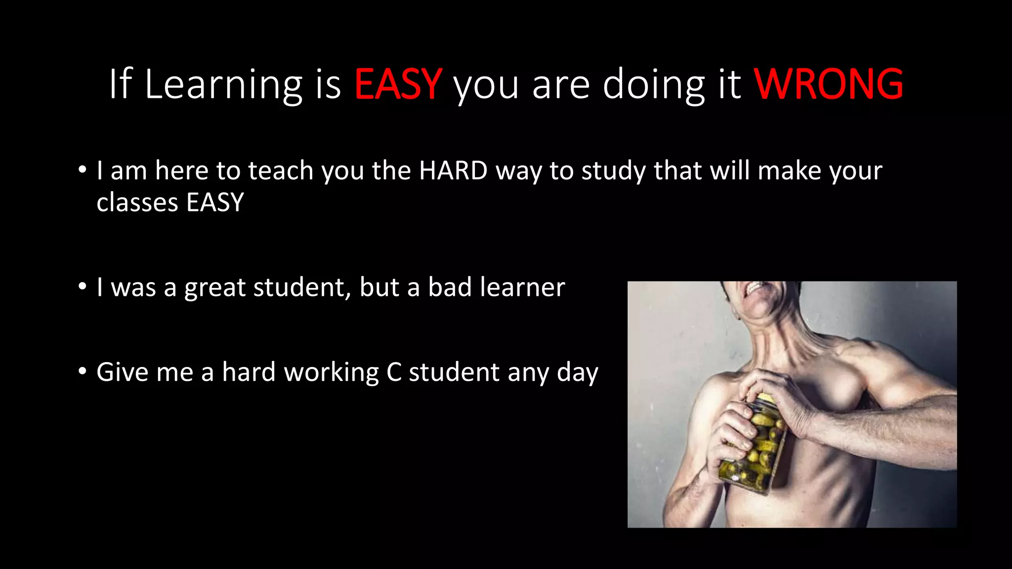 If Learning is EASY you are doing it WRONG
• I am here to teach you the HARD way to study that will make your
classes EASY
• I was a great student, but a bad learner
• Give me a hard working C student any day
 