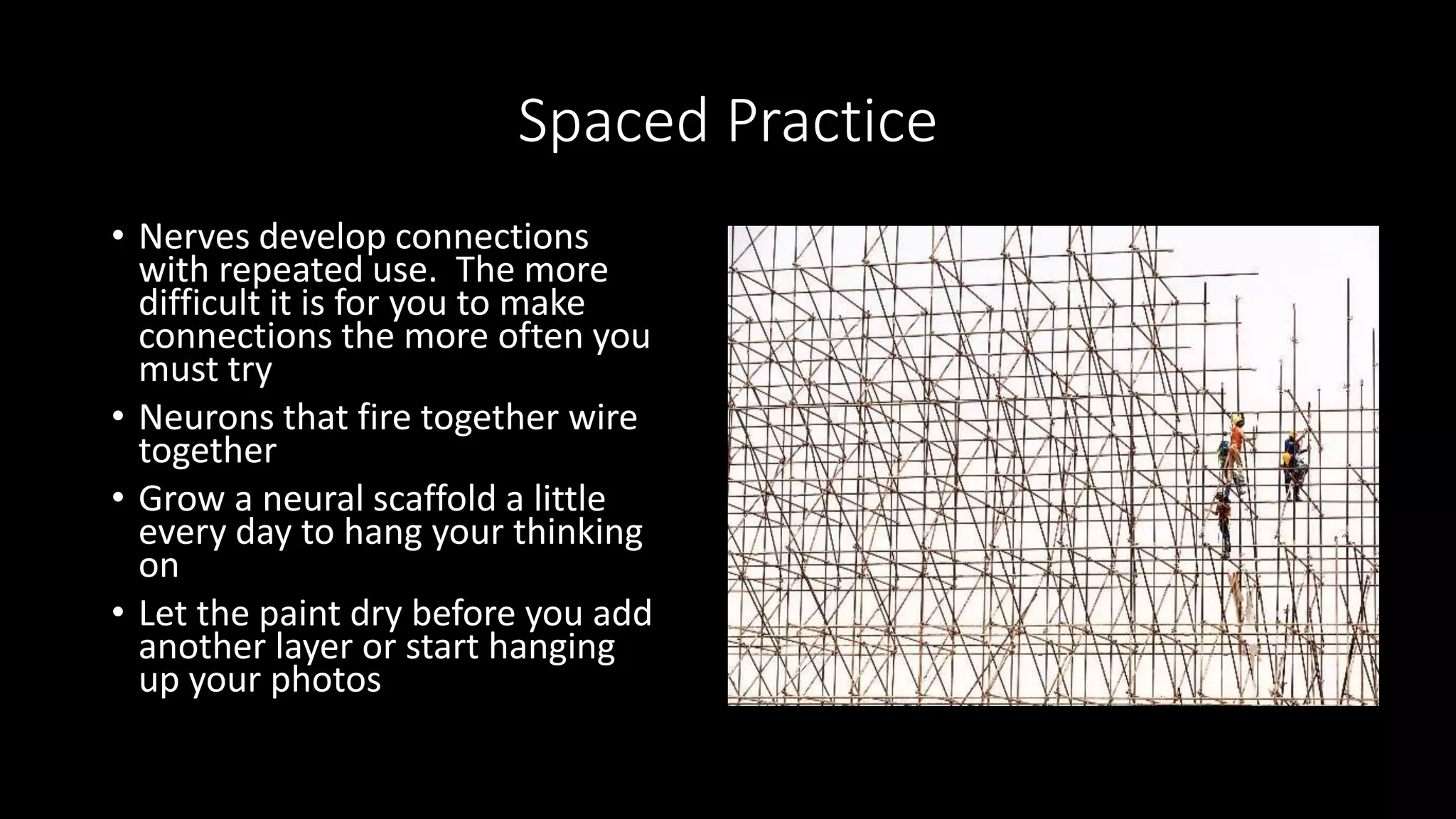 Spaced Practice
• Nerves develop connections
with repeated use. The more
difficult it is for you to make
connections the more often you
must try
• Neurons that fire together wire
together
• Grow a neural scaffold a little
every day to hang your thinking
on
• Let the paint dry before you add
another layer or start hanging
up your photos
 