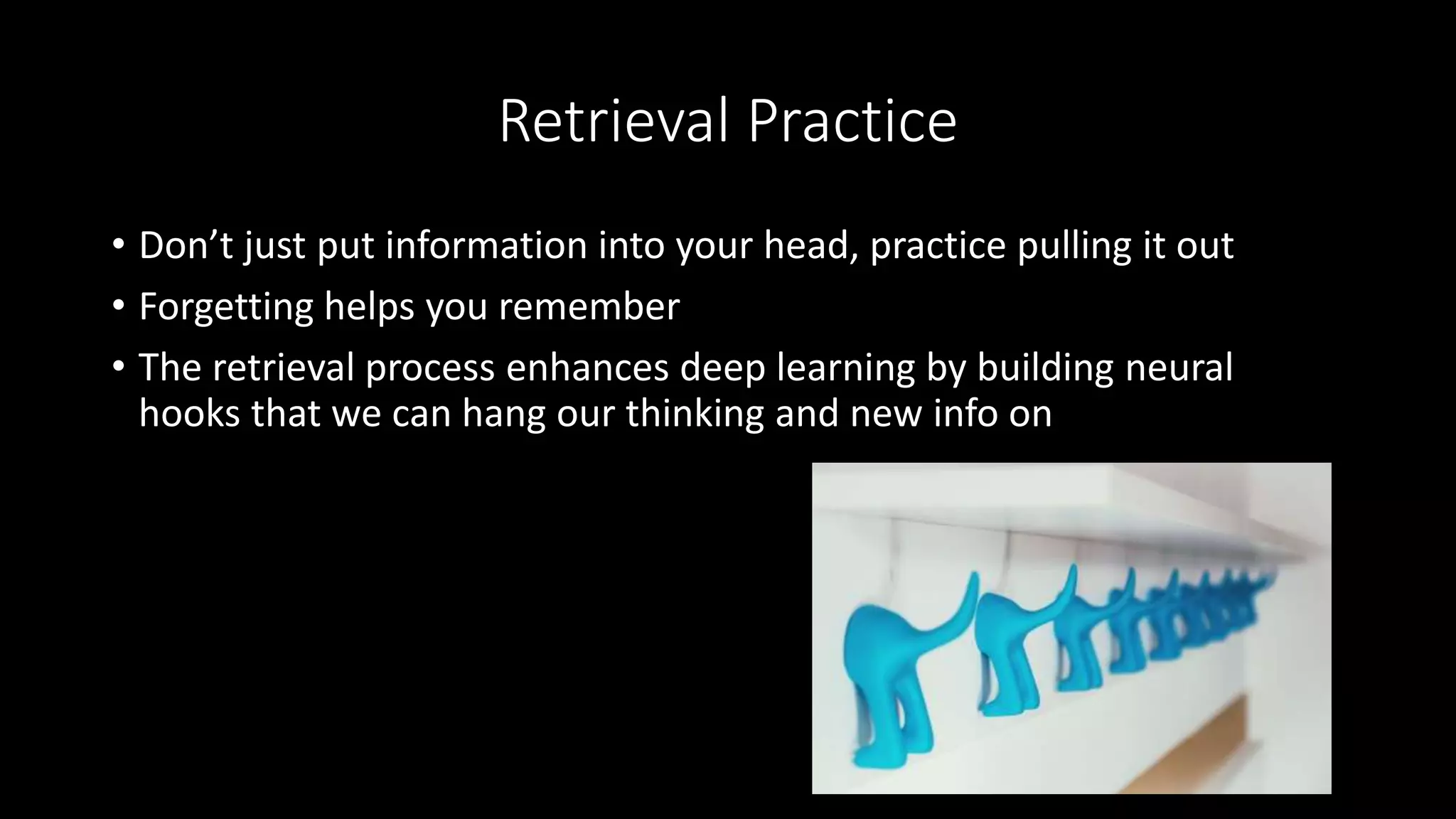 Retrieval Practice
• Don’t just put information into your head, practice pulling it out
• Forgetting helps you remember
• The retrieval process enhances deep learning by building neural
hooks that we can hang our thinking and new info on
 