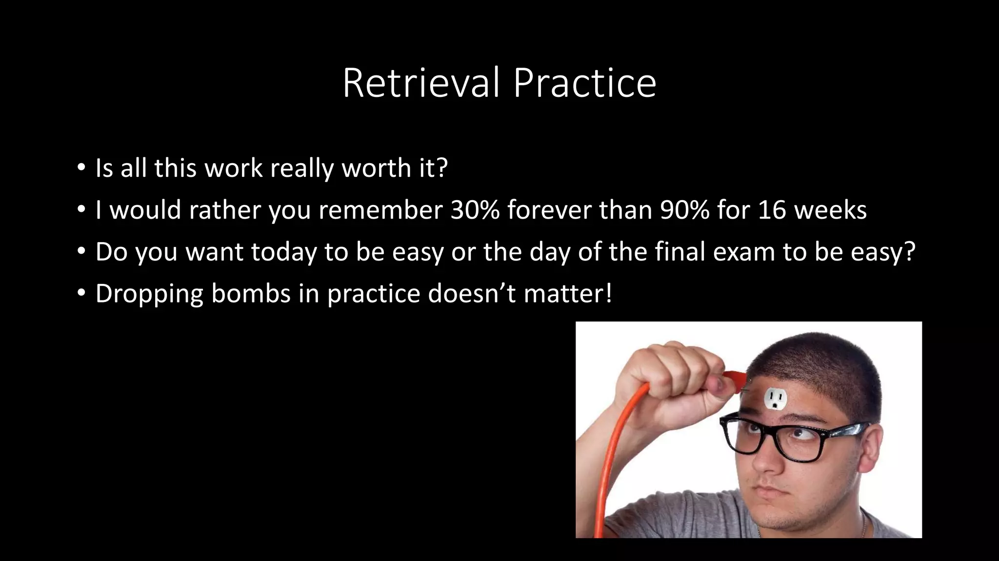 Retrieval Practice
• Is all this work really worth it?
• I would rather you remember 30% forever than 90% for 16 weeks
• Do you want today to be easy or the day of the final exam to be easy?
• Dropping bombs in practice doesn’t matter!
 