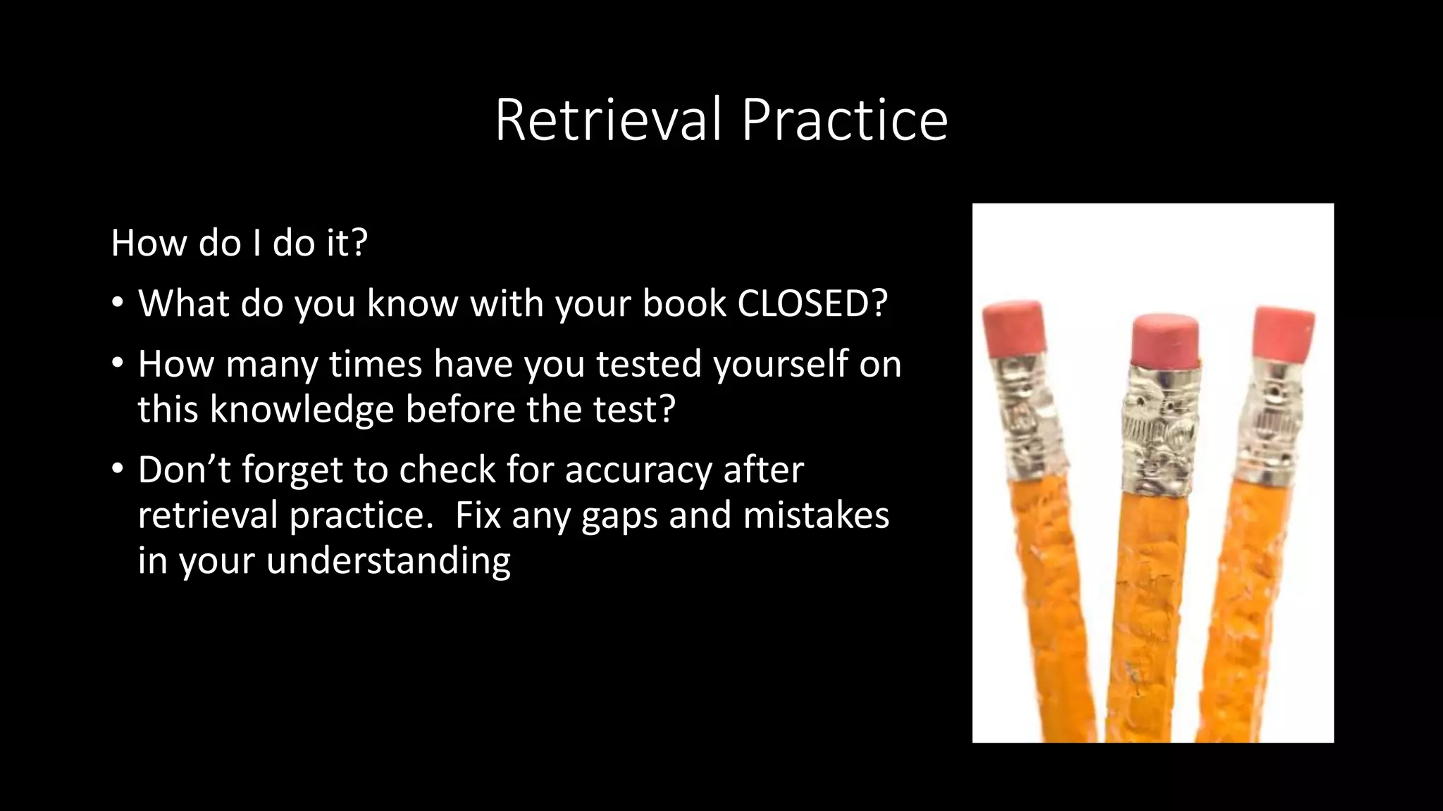 Retrieval Practice
How do I do it?
• What do you know with your book CLOSED?
• How many times have you tested yourself on
this knowledge before the test?
• Don’t forget to check for accuracy after
retrieval practice. Fix any gaps and mistakes
in your understanding
 
