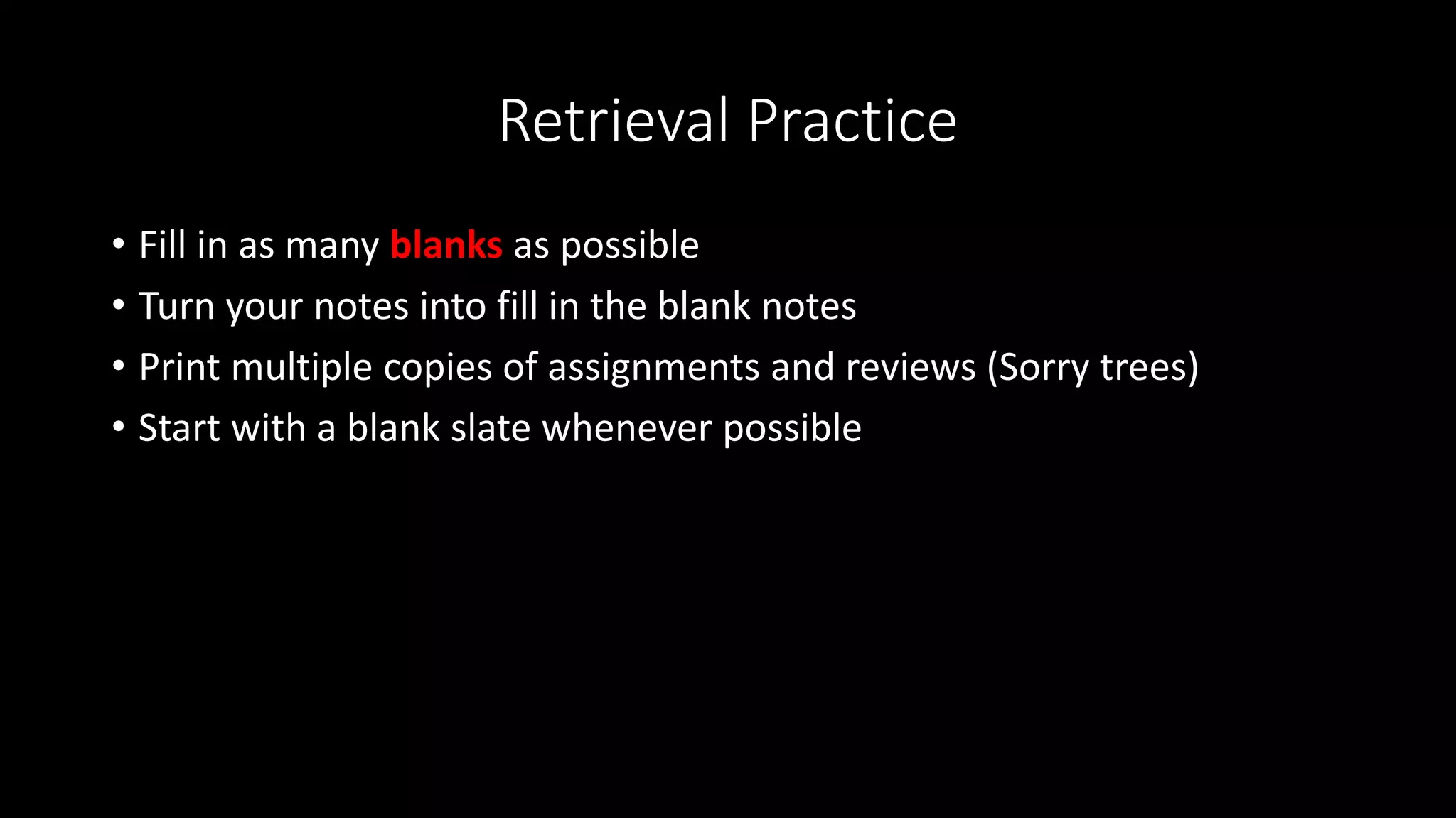 Retrieval Practice
• Fill in as many blanks as possible
• Turn your notes into fill in the blank notes
• Print multiple copies of assignments and reviews (Sorry trees)
• Start with a blank slate whenever possible
 