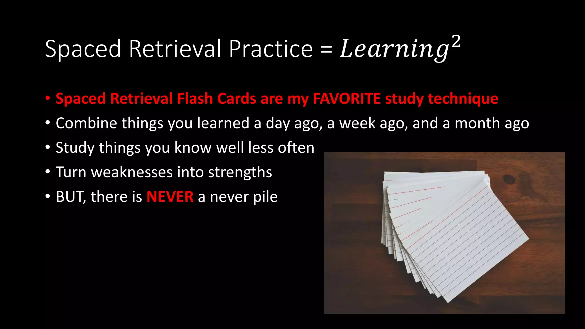 Spaced Retrieval Practice = 𝐿𝑒𝑎𝑟𝑛𝑖𝑛𝑔2
• Spaced Retrieval Flash Cards are my FAVORITE study technique
• Combine things you learned a day ago, a week ago, and a month ago
• Study things you know well less often
• Turn weaknesses into strengths
• BUT, there is NEVER a never pile
 