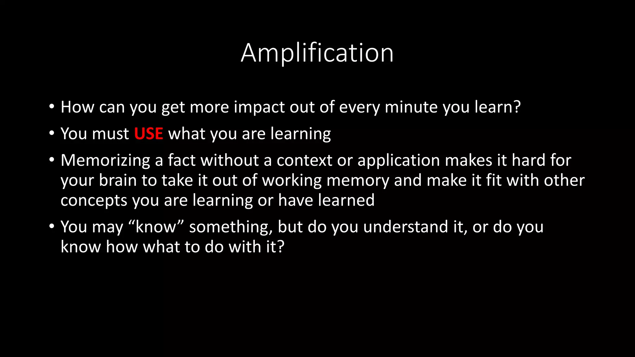 Amplification
• How can you get more impact out of every minute you learn?
• You must USE what you are learning
• Memorizing a fact without a context or application makes it hard for
your brain to take it out of working memory and make it fit with other
concepts you are learning or have learned
• You may “know” something, but do you understand it, or do you
know how what to do with it?
 
