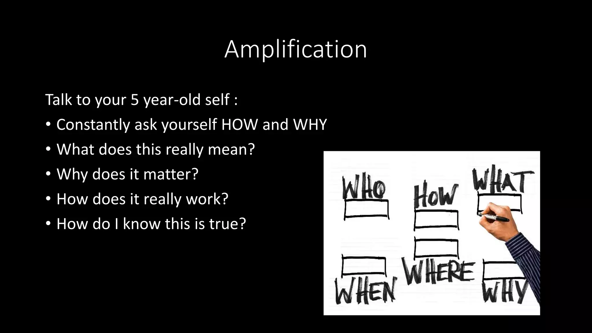Amplification
Talk to your 5 year-old self :
• Constantly ask yourself HOW and WHY
• What does this really mean?
• Why does it matter?
• How does it really work?
• How do I know this is true?
 
