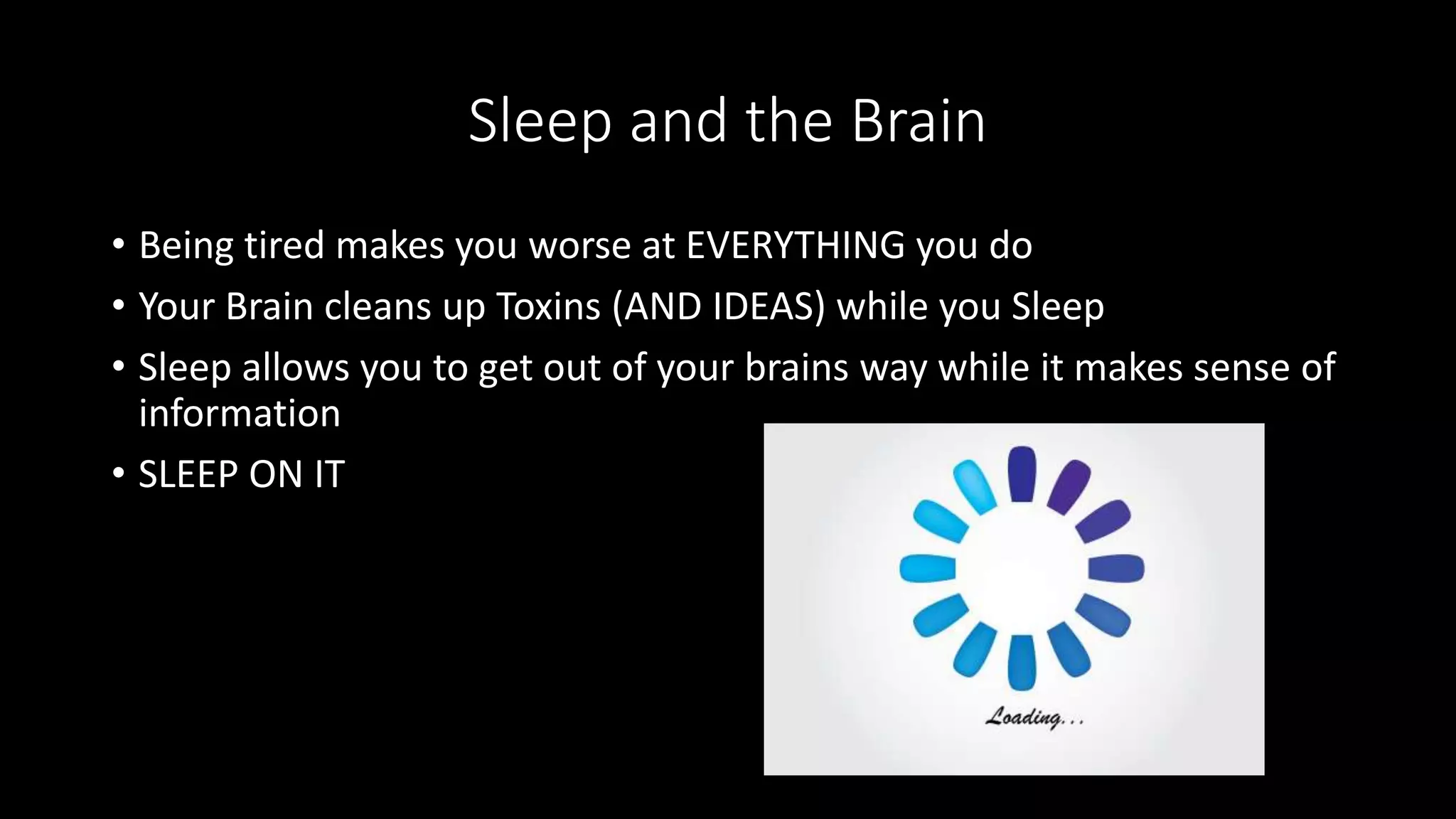 Sleep and the Brain
• Being tired makes you worse at EVERYTHING you do
• Your Brain cleans up Toxins (AND IDEAS) while you Sleep
• Sleep allows you to get out of your brains way while it makes sense of
information
• SLEEP ON IT
 