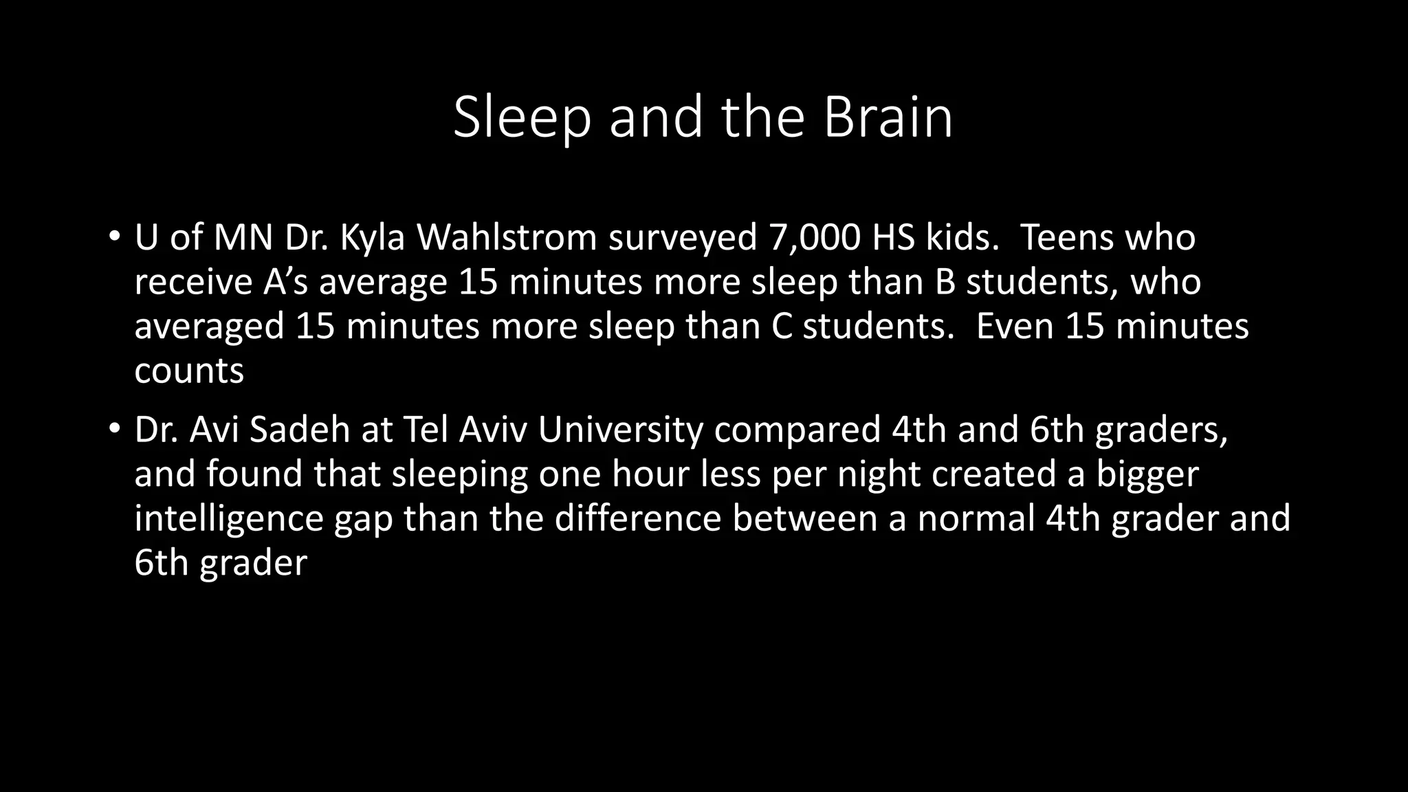 Sleep and the Brain
• U of MN Dr. Kyla Wahlstrom surveyed 7,000 HS kids. Teens who
receive A’s average 15 minutes more sleep than B students, who
averaged 15 minutes more sleep than C students. Even 15 minutes
counts
• Dr. Avi Sadeh at Tel Aviv University compared 4th and 6th graders,
and found that sleeping one hour less per night created a bigger
intelligence gap than the difference between a normal 4th grader and
6th grader
 