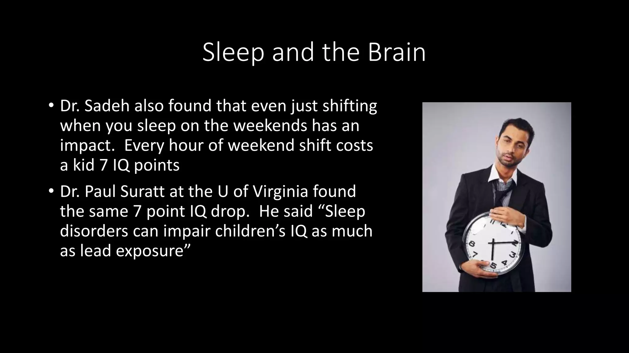 Sleep and the Brain
• Dr. Sadeh also found that even just shifting
when you sleep on the weekends has an
impact. Every hour of weekend shift costs
a kid 7 IQ points
• Dr. Paul Suratt at the U of Virginia found
the same 7 point IQ drop. He said “Sleep
disorders can impair children’s IQ as much
as lead exposure”
 