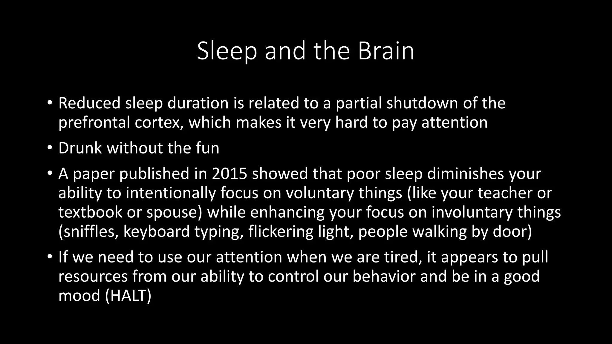 Sleep and the Brain
• Reduced sleep duration is related to a partial shutdown of the
prefrontal cortex, which makes it very hard to pay attention
• Drunk without the fun
• A paper published in 2015 showed that poor sleep diminishes your
ability to intentionally focus on voluntary things (like your teacher or
textbook or spouse) while enhancing your focus on involuntary things
(sniffles, keyboard typing, flickering light, people walking by door)
• If we need to use our attention when we are tired, it appears to pull
resources from our ability to control our behavior and be in a good
mood (HALT)
 