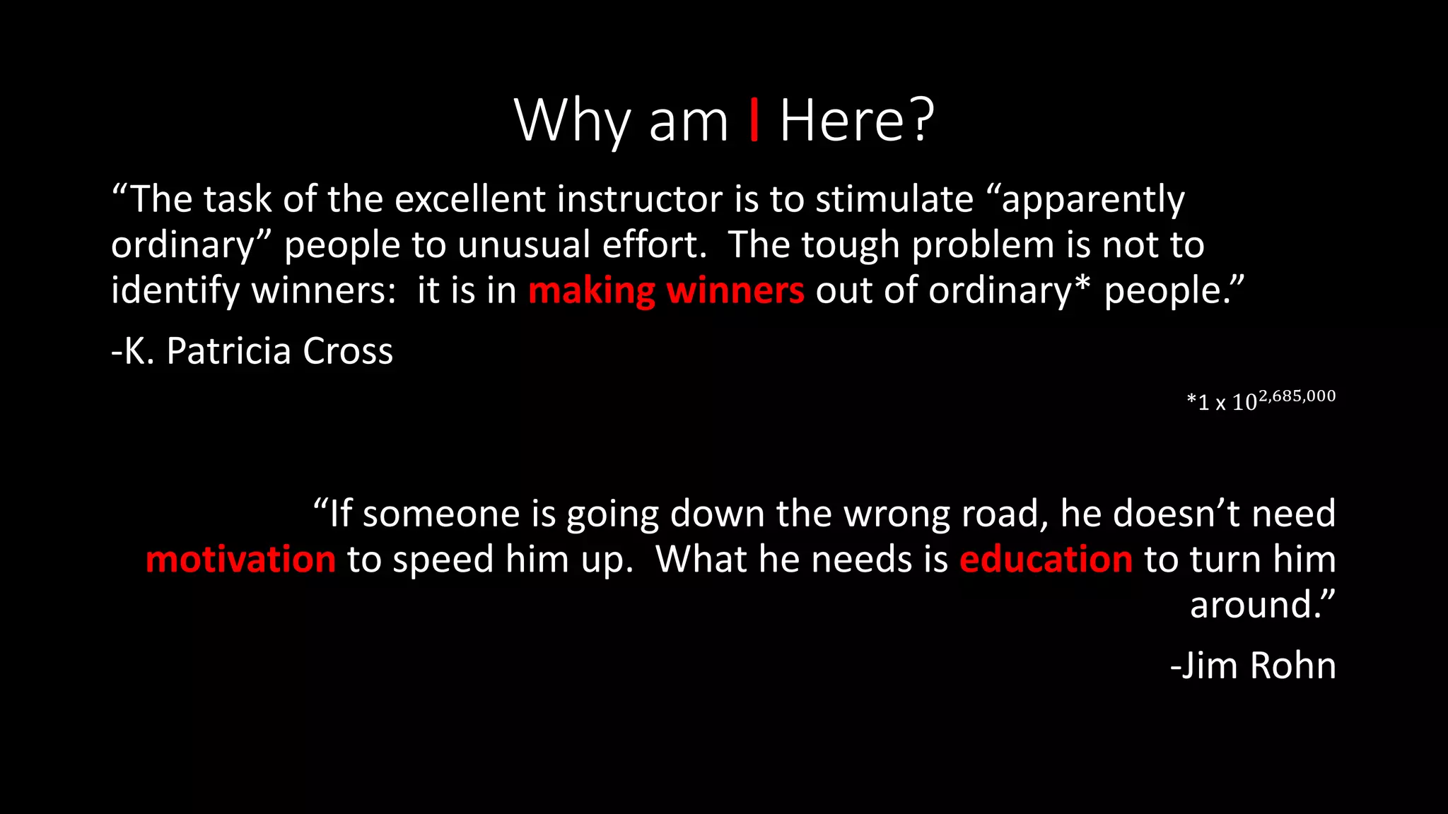 Why am I Here?
“The task of the excellent instructor is to stimulate “apparently
ordinary” people to unusual effort. The tough problem is not to
identify winners: it is in making winners out of ordinary* people.”
-K. Patricia Cross
*1 x 102,685,000
“If someone is going down the wrong road, he doesn’t need
motivation to speed him up. What he needs is education to turn him
around.”
-Jim Rohn
 