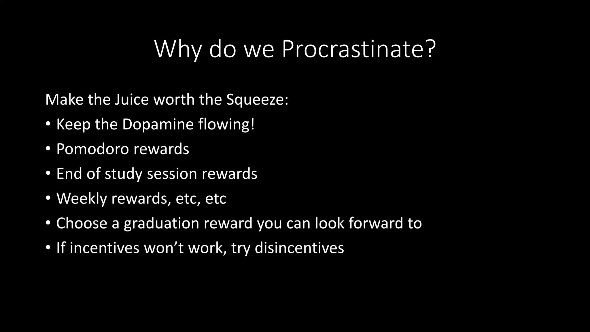 Why do we Procrastinate?
Make the Juice worth the Squeeze:
• Keep the Dopamine flowing!
• Pomodoro rewards
• End of study session rewards
• Weekly rewards, etc, etc
• Choose a graduation reward you can look forward to
• If incentives won’t work, try disincentives
 