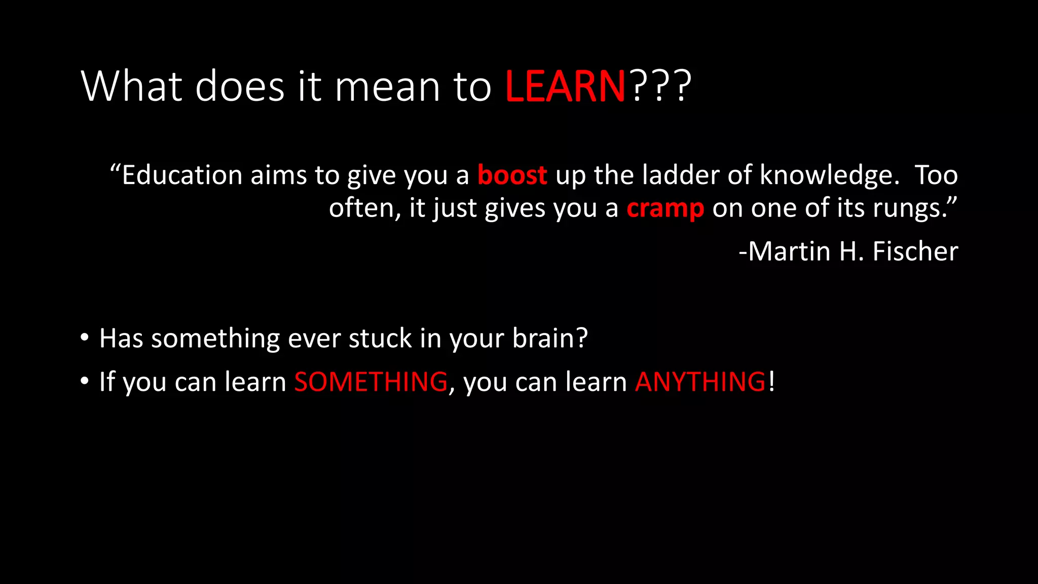 What does it mean to LEARN???
“Education aims to give you a boost up the ladder of knowledge. Too
often, it just gives you a cramp on one of its rungs.”
-Martin H. Fischer
• Has something ever stuck in your brain?
• If you can learn SOMETHING, you can learn ANYTHING!
 