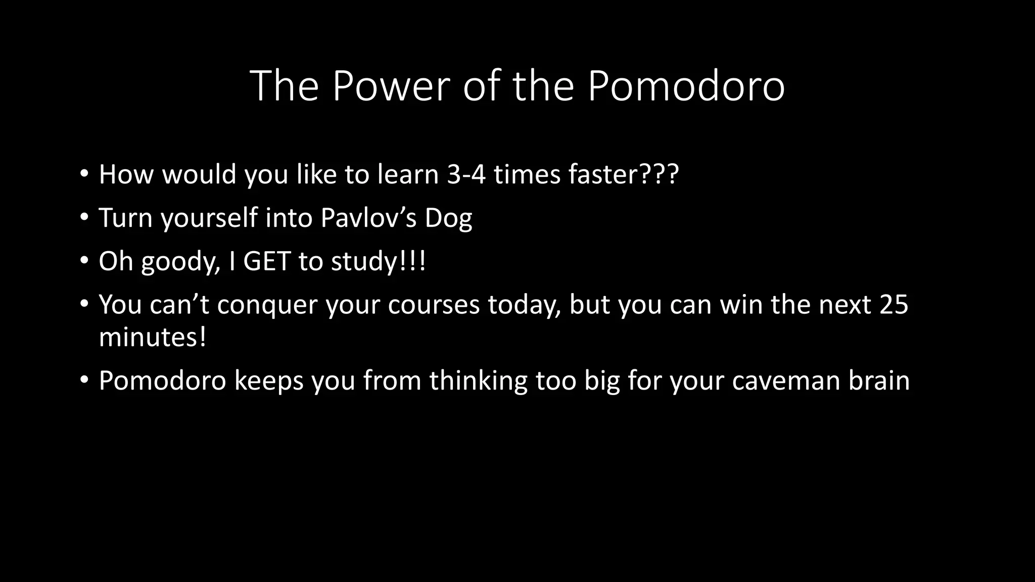 The Power of the Pomodoro
• How would you like to learn 3-4 times faster???
• Turn yourself into Pavlov’s Dog
• Oh goody, I GET to study!!!
• You can’t conquer your courses today, but you can win the next 25
minutes!
• Pomodoro keeps you from thinking too big for your caveman brain
 
