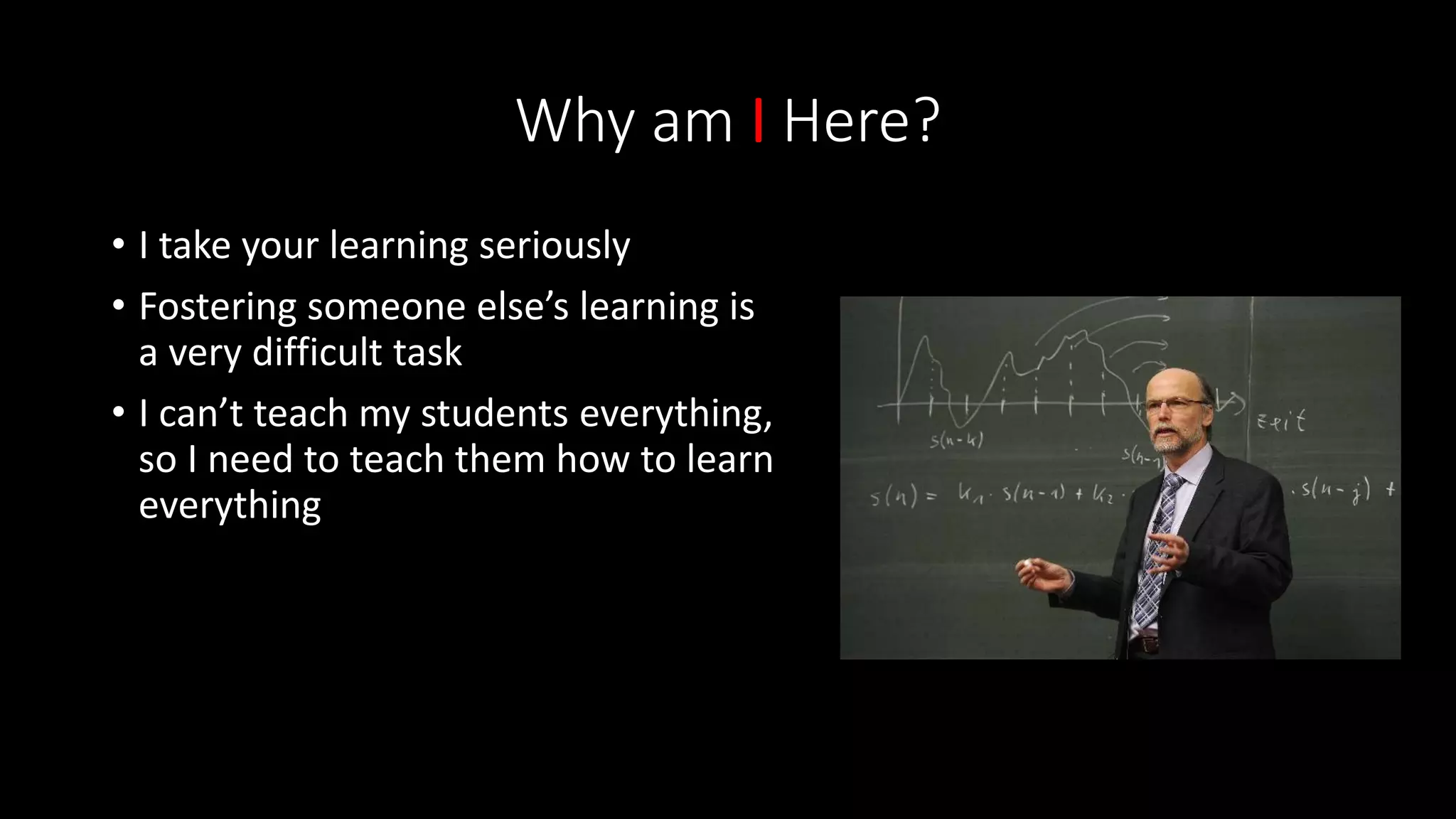 Why am I Here?
• I take your learning seriously
• Fostering someone else’s learning is
a very difficult task
• I can’t teach my students everything,
so I need to teach them how to learn
everything
 