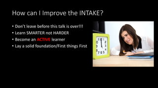 How can I Improve the INTAKE?
• Don’t leave before this talk is over!!!
• Learn SMARTER not HARDER
• Become an ACTIVE learner
• Lay a solid foundation/First things First
 