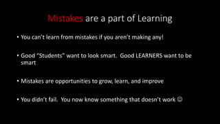Mistakes are a part of Learning
• You can’t learn from mistakes if you aren’t making any!
• Good “Students” want to look smart. Good LEARNERS want to be
smart
• Mistakes are opportunities to grow, learn, and improve
• You didn’t fail. You now know something that doesn’t work 
 