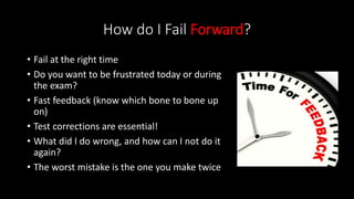 How do I Fail Forward?
• Fail at the right time
• Do you want to be frustrated today or during
the exam?
• Fast feedback (know which bone to bone up
on)
• Test corrections are essential!
• What did I do wrong, and how can I not do it
again?
• The worst mistake is the one you make twice
 