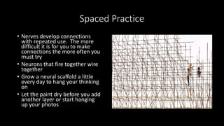 Spaced Practice
• Nerves develop connections
with repeated use. The more
difficult it is for you to make
connections the more often you
must try
• Neurons that fire together wire
together
• Grow a neural scaffold a little
every day to hang your thinking
on
• Let the paint dry before you add
another layer or start hanging
up your photos
 